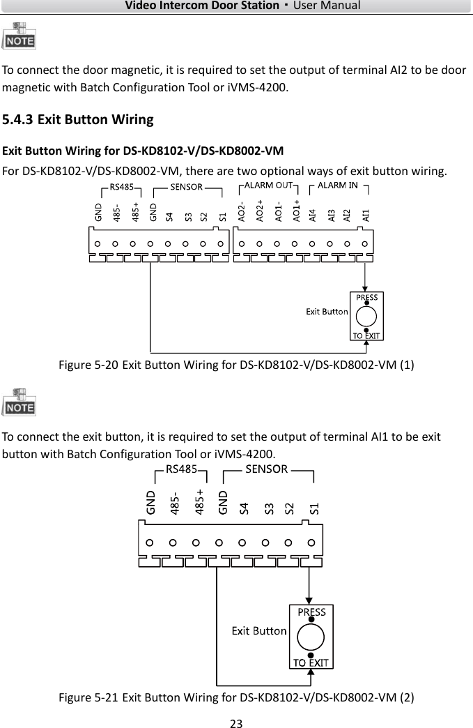    Video Intercom Door Station·User Manual 23   To connect the door magnetic, it is required to set the output of terminal AI2 to be door magnetic with Batch Configuration Tool or iVMS-4200. 5.4.3 Exit Button Wiring Exit Button Wiring for DS-KD8102-V/DS-KD8002-VM For DS-KD8102-V/DS-KD8002-VM, there are two optional ways of exit button wiring.    Figure 5-20 Exit Button Wiring for DS-KD8102-V/DS-KD8002-VM (1)  To connect the exit button, it is required to set the output of terminal AI1 to be exit button with Batch Configuration Tool or iVMS-4200.  Figure 5-21 Exit Button Wiring for DS-KD8102-V/DS-KD8002-VM (2) 
