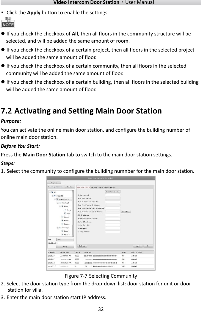    Video Intercom Door Station·User Manual 32  3. Click the Apply button to enable the settings.   If you check the checkbox of All, then all floors in the community structure will be selected, and will be added the same amount of room.  If you check the checkbox of a certain project, then all floors in the selected project will be added the same amount of floor.  If you check the checkbox of a certain community, then all floors in the selected community will be added the same amount of floor.  If you check the checkbox of a certain building, then all floors in the selected building will be added the same amount of floor. 7.2 Activating and Setting Main Door Station Purpose: You can activate the online main door station, and configure the building number of online main door station. Before You Start: Press the Main Door Station tab to switch to the main door station settings.   Steps: 1. Select the community to configure the building numnber for the main door station.    Figure 7-7 Selecting Community 2. Select the door station type from the drop-down list: door station for unit or door station for villa.   3. Enter the main door station start IP address. 