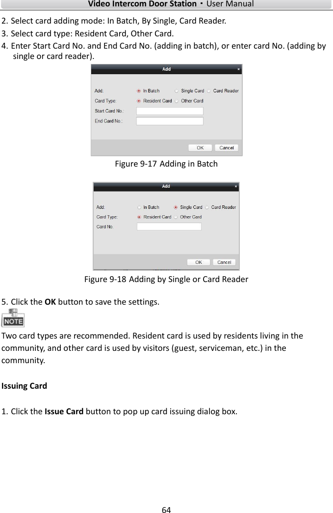    Video Intercom Door Station·User Manual 64  2. Select card adding mode: In Batch, By Single, Card Reader.   3. Select card type: Resident Card, Other Card.   4. Enter Start Card No. and End Card No. (adding in batch), or enter card No. (adding by single or card reader).    Figure 9-17 Adding in Batch  Figure 9-18 Adding by Single or Card Reader 5. Click the OK button to save the settings.    Two card types are recommended. Resident card is used by residents living in the community, and other card is used by visitors (guest, serviceman, etc.) in the community.   Issuing Card 1. Click the Issue Card button to pop up card issuing dialog box.  