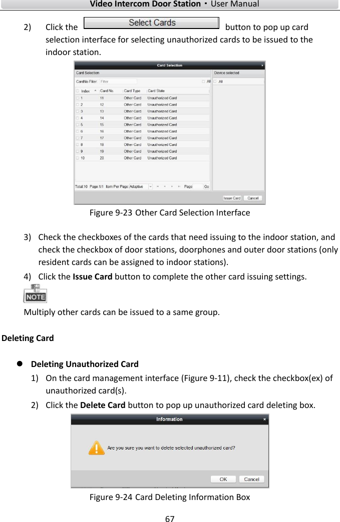    Video Intercom Door Station·User Manual 67  2) Click the    button to pop up card selection interface for selecting unauthorized cards to be issued to the indoor station.  Figure 9-23 Other Card Selection Interface 3) Check the checkboxes of the cards that need issuing to the indoor station, and check the checkbox of door stations, doorphones and outer door stations (only resident cards can be assigned to indoor stations). 4) Click the Issue Card button to complete the other card issuing settings.    Multiply other cards can be issued to a same group.   Deleting Card  Deleting Unauthorized Card 1) On the card management interface (Figure 9-11), check the checkbox(ex) of unauthorized card(s). 2) Click the Delete Card button to pop up unauthorized card deleting box.    Figure 9-24 Card Deleting Information Box 