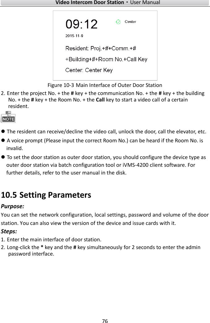    Video Intercom Door Station·User Manual 76   Figure 10-3 Main Interface of Outer Door Station 2. Enter the project No. + the # key + the communication No. + the # key + the building No. + the # key + the Room No. + the Call key to start a video call of a certain resident.     The resident can receive/decline the video call, unlock the door, call the elevator, etc.    A voice prompt (Please input the correct Room No.) can be heard if the Room No. is invalid.    To set the door station as outer door station, you should configure the device type as outer door station via batch configuration tool or iVMS-4200 client software. For further details, refer to the user manual in the disk. 10.5 Setting Parameters Purpose: You can set the network configuration, local settings, password and volume of the door station. You can also view the version of the device and issue cards with it. Steps: 1. Enter the main interface of door station. 2. Long-click the * key and the # key simultaneously for 2 seconds to enter the admin password interface.   