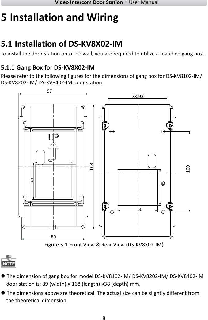        Video Intercom Door Station·User Manual 8  5 Installation and Wiring 5.1 Installation of DS-KV8X02-IM To install the door station onto the wall, you are required to utilize a matched gang box. 5.1.1 Gang Box for DS-KV8X02-IM Please refer to the following figures for the dimensions of gang box for DS-KV8102-IM/ DS-KV8202-IM/ DS-KV8402-IM door station. 89168495497 504510073.92 Figure 5-1 Front View &amp; Rear View (DS-KV8X02-IM)   The dimension of gang box for model DS-KV8102-IM/ DS-KV8202-IM/ DS-KV8402-IM door station is: 89 (width) × 168 (length) ×38 (depth) mm.  The dimensions above are theoretical. The actual size can be slightly different from the theoretical dimension. 