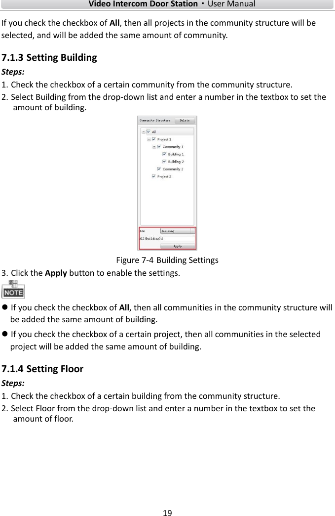        Video Intercom Door Station·User Manual 19  If you check the checkbox of All, then all projects in the community structure will be selected, and will be added the same amount of community. 7.1.3 Setting Building Steps: 1. Check the checkbox of a certain community from the community structure.   2. Select Building from the drop-down list and enter a number in the textbox to set the amount of building.  Figure 7-4 Building Settings 3. Click the Apply button to enable the settings.   If you check the checkbox of All, then all communities in the community structure will be added the same amount of building.  If you check the checkbox of a certain project, then all communities in the selected project will be added the same amount of building.   7.1.4 Setting Floor Steps: 1. Check the checkbox of a certain building from the community structure.   2. Select Floor from the drop-down list and enter a number in the textbox to set the amount of floor. 