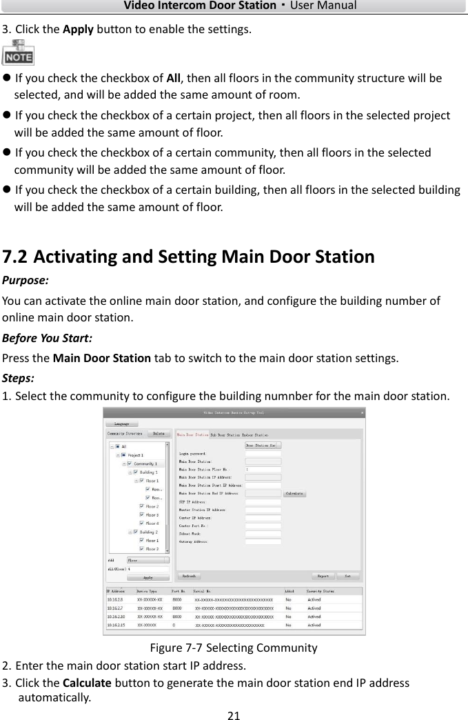        Video Intercom Door Station·User Manual 21  3. Click the Apply button to enable the settings.   If you check the checkbox of All, then all floors in the community structure will be selected, and will be added the same amount of room.  If you check the checkbox of a certain project, then all floors in the selected project will be added the same amount of floor.  If you check the checkbox of a certain community, then all floors in the selected community will be added the same amount of floor.  If you check the checkbox of a certain building, then all floors in the selected building will be added the same amount of floor. 7.2 Activating and Setting Main Door Station Purpose: You can activate the online main door station, and configure the building number of online main door station. Before You Start: Press the Main Door Station tab to switch to the main door station settings.   Steps: 1. Select the community to configure the building numnber for the main door station.    Figure 7-7 Selecting Community 2. Enter the main door station start IP address. 3. Click the Calculate button to generate the main door station end IP address automatically. 