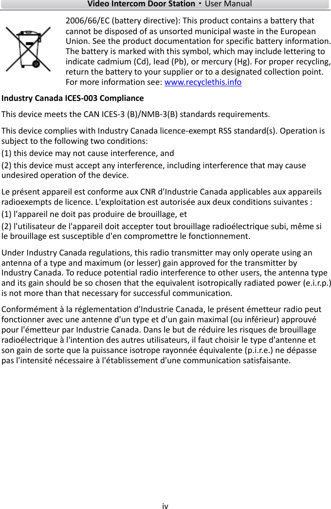        Video Intercom Door Station·User Manual iv  2006/66/EC (battery directive): This product contains a battery that cannot be disposed of as unsorted municipal waste in the European Union. See the product documentation for specific battery information. The battery is marked with this symbol, which may include lettering to indicate cadmium (Cd), lead (Pb), or mercury (Hg). For proper recycling, return the battery to your supplier or to a designated collection point. For more information see: www.recyclethis.info Industry Canada ICES-003 Compliance This device meets the CAN ICES-3 (B)/NMB-3(B) standards requirements.   This device complies with Industry Canada licence-exempt RSS standard(s). Operation is subject to the following two conditions:   (1) this device may not cause interference, and (2) this device must accept any interference, including interference that may cause undesired operation of the device. Le présent appareil est conforme aux CNR d&apos;Industrie Canada applicables aux appareils radioexempts de licence. L&apos;exploitation est autorisée aux deux conditions suivantes : (1) l&apos;appareil ne doit pas produire de brouillage, et (2) l&apos;utilisateur de l&apos;appareil doit accepter tout brouillage radioélectrique subi, même si le brouillage est susceptible d&apos;en compromettre le fonctionnement. Under Industry Canada regulations, this radio transmitter may only operate using an antenna of a type and maximum (or lesser) gain approved for the transmitter by Industry Canada. To reduce potential radio interference to other users, the antenna type and its gain should be so chosen that the equivalent isotropically radiated power (e.i.r.p.) is not more than that necessary for successful communication. Conformément à la réglementation d&apos;Industrie Canada, le présent émetteur radio peut fonctionner avec une antenne d&apos;un type et d&apos;un gain maximal (ou inférieur) approuvé pour l&apos;émetteur par Industrie Canada. Dans le but de réduire les risques de brouillage radioélectrique à l&apos;intention des autres utilisateurs, il faut choisir le type d&apos;antenne et son gain de sorte que la puissance isotrope rayonnée équivalente (p.i.r.e.) ne dépasse pas l&apos;intensité nécessaire à l&apos;établissement d&apos;une communication satisfaisante.    