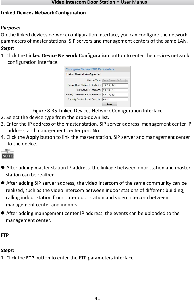        Video Intercom Door Station·User Manual 41  Linked Devices Network Configuration Purpose: On the linked devices network configuration interface, you can configure the network parameters of master stations, SIP servers and management centers of the same LAN.   Steps: 1. Click the Linked Device Network Configuration button to enter the devices network configuration interface.  Figure 8-35 Linked Devices Network Configuration Interface 2. Select the device type from the drop-down list. 3. Enter the IP address of the master station, SIP server address, management center IP address, and management center port No..   4. Click the Apply button to link the master station, SIP server and management center to the device.     After adding master station IP address, the linkage between door station and master station can be realized.  After adding SIP server address, the video intercom of the same community can be realized, such as the video intercom between indoor stations of different building, calling indoor station from outer door station and video intercom between management center and indoors.  After adding management center IP address, the events can be uploaded to the management center. FTP Steps: 1. Click the FTP button to enter the FTP parameters interface. 