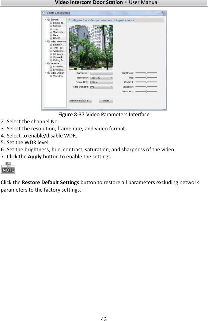        Video Intercom Door Station·User Manual 43   Figure 8-37 Video Parameters Interface 2. Select the channel No. 3. Select the resolution, frame rate, and video format. 4. Select to enable/disable WDR. 5. Set the WDR level.   6. Set the brightness, hue, contrast, saturation, and sharpness of the video.   7. Click the Apply button to enable the settings.    Click the Restore Default Settings button to restore all parameters excluding network parameters to the factory settings.      