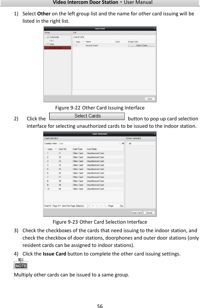        Video Intercom Door Station·User Manual 56  1) Select Other on the left group list and the name for other card issuing will be listed in the right list.    Figure 9-22 Other Card Issuing Interface 2) Click the    button to pop up card selection interface for selecting unauthorized cards to be issued to the indoor station.  Figure 9-23 Other Card Selection Interface 3) Check the checkboxes of the cards that need issuing to the indoor station, and check the checkbox of door stations, doorphones and outer door stations (only resident cards can be assigned to indoor stations). 4) Click the Issue Card button to complete the other card issuing settings.    Multiply other cards can be issued to a same group.   