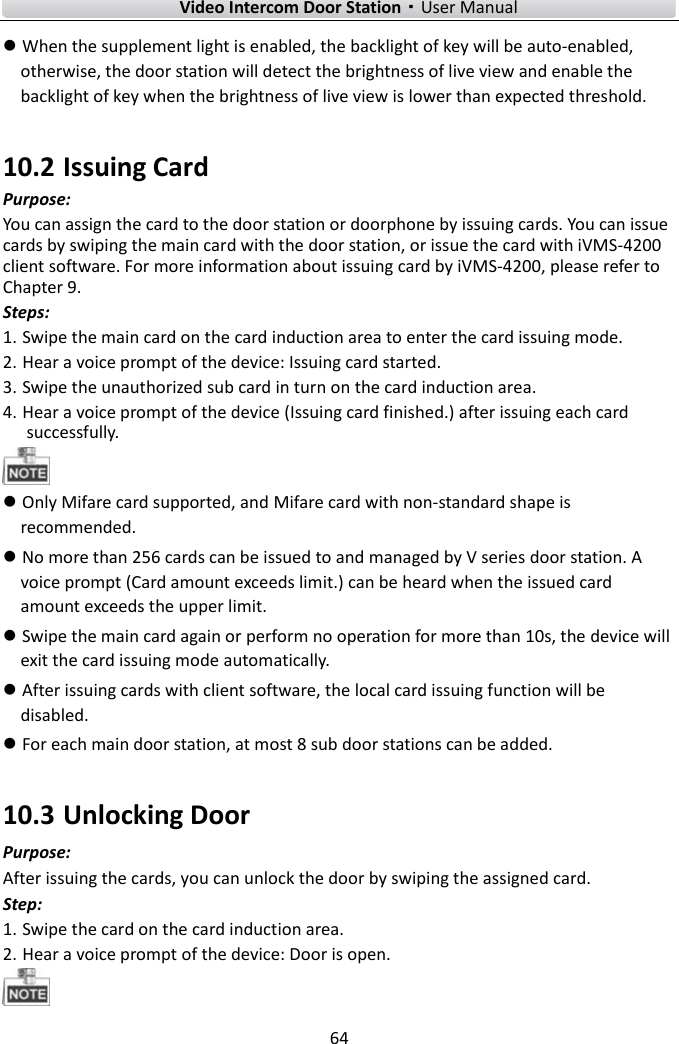        Video Intercom Door Station·User Manual 64   When the supplement light is enabled, the backlight of key will be auto-enabled, otherwise, the door station will detect the brightness of live view and enable the backlight of key when the brightness of live view is lower than expected threshold. 10.2 Issuing Card Purpose: You can assign the card to the door station or doorphone by issuing cards. You can issue cards by swiping the main card with the door station, or issue the card with iVMS-4200 client software. For more information about issuing card by iVMS-4200, please refer to Chapter 9.   Steps: 1. Swipe the main card on the card induction area to enter the card issuing mode. 2. Hear a voice prompt of the device: Issuing card started.   3. Swipe the unauthorized sub card in turn on the card induction area.   4. Hear a voice prompt of the device (Issuing card finished.) after issuing each card successfully.   Only Mifare card supported, and Mifare card with non-standard shape is recommended.    No more than 256 cards can be issued to and managed by V series door station. A voice prompt (Card amount exceeds limit.) can be heard when the issued card amount exceeds the upper limit.    Swipe the main card again or perform no operation for more than 10s, the device will exit the card issuing mode automatically.  After issuing cards with client software, the local card issuing function will be disabled.  For each main door station, at most 8 sub door stations can be added. 10.3 Unlocking Door Purpose: After issuing the cards, you can unlock the door by swiping the assigned card. Step: 1. Swipe the card on the card induction area. 2. Hear a voice prompt of the device: Door is open.  