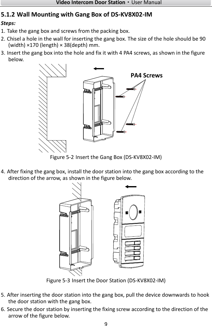        Video Intercom Door Station·User Manual 9  5.1.2 Wall Mounting with Gang Box of DS-KV8X02-IM Steps: 1. Take the gang box and screws from the packing box. 2. Chisel a hole in the wall for inserting the gang box. The size of the hole should be 90 (width) ×170 (length) × 38(depth) mm. 3. Insert the gang box into the hole and fix it with 4 PA4 screws, as shown in the figure below. PA4 Screws Figure 5-2 Insert the Gang Box (DS-KV8X02-IM) 4. After fixing the gang box, install the door station into the gang box according to the direction of the arrow, as shown in the figure below.  Figure 5-3 Insert the Door Station (DS-KV8X02-IM) 5. After inserting the door station into the gang box, pull the device downwards to hook the door station with the gang box. 6. Secure the door station by inserting the fixing screw according to the direction of the arrow of the figure below. 