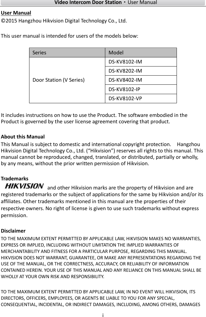        Video Intercom Door Station·User Manual i  User Manual © 2015 Hangzhou Hikvision Digital Technology Co., Ltd.    This user manual is intended for users of the models below:  Series Model Door Station (V Series) DS-KV8102-IM DS-KV8202-IM DS-KV8402-IM DS-KV8102-IP DS-KV8102-VP  It includes instructions on how to use the Product. The software embodied in the Product is governed by the user license agreement covering that product.  About this Manual This Manual is subject to domestic and international copyright protection.    Hangzhou Hikvision Digital Technology Co., Ltd. (“Hikvision”) reserves all rights to this manual. This manual cannot be reproduced, changed, translated, or distributed, partially or wholly, by any means, without the prior written permission of Hikvision.    Trademarks   and other Hikvision marks are the property of Hikvision and are registered trademarks or the subject of applications for the same by Hikvision and/or its affiliates. Other trademarks mentioned in this manual are the properties of their respective owners. No right of license is given to use such trademarks without express permission.  Disclaimer TO THE MAXIMUM EXTENT PERMITTED BY APPLICABLE LAW, HIKVISION MAKES NO WARRANTIES, EXPRESS OR IMPLIED, INCLUDING WITHOUT LIMITATION THE IMPLIED WARRANTIES OF MERCHANTABILITY AND FITNESS FOR A PARTICULAR PURPOSE, REGARDING THIS MANUAL. HIKVISION DOES NOT WARRANT, GUARANTEE, OR MAKE ANY REPRESENTATIONS REGARDING THE USE OF THE MANUAL, OR THE CORRECTNESS, ACCURACY, OR RELIABILITY OF INFORMATION CONTAINED HEREIN. YOUR USE OF THIS MANUAL AND ANY RELIANCE ON THIS MANUAL SHALL BE WHOLLY AT YOUR OWN RISK AND RESPONSIBILITY.    TO THE MAXIMUM EXTENT PERMITTED BY APPLICABLE LAW, IN NO EVENT WILL HIKVISION, ITS DIRECTORS, OFFICERS, EMPLOYEES, OR AGENTS BE LIABLE TO YOU FOR ANY SPECIAL, CONSEQUENTIAL, INCIDENTAL, OR INDIRECT DAMAGES, INCLUDING, AMONG OTHERS, DAMAGES 