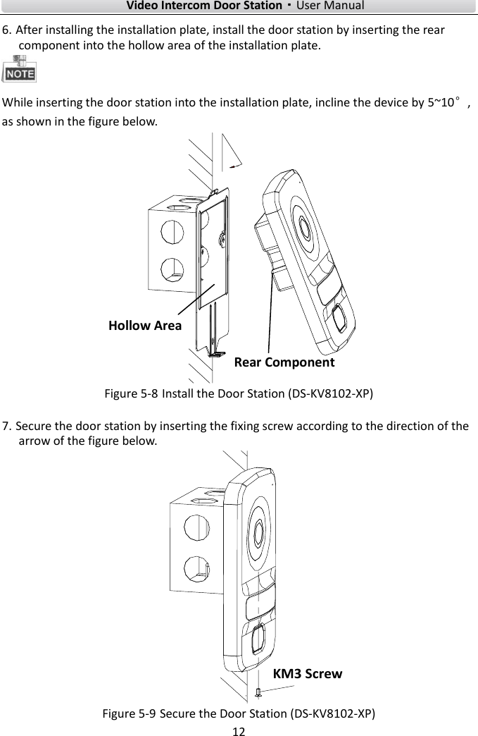        Video Intercom Door Station·User Manual 12  6. After installing the installation plate, install the door station by inserting the rear component into the hollow area of the installation plate.  While inserting the door station into the installation plate, incline the device by 5~10°, as shown in the figure below. Hollow AreaRear Component Figure 5-8 Install the Door Station (DS-KV8102-XP) 7. Secure the door station by inserting the fixing screw according to the direction of the arrow of the figure below. KM3 Screw Figure 5-9 Secure the Door Station (DS-KV8102-XP) 