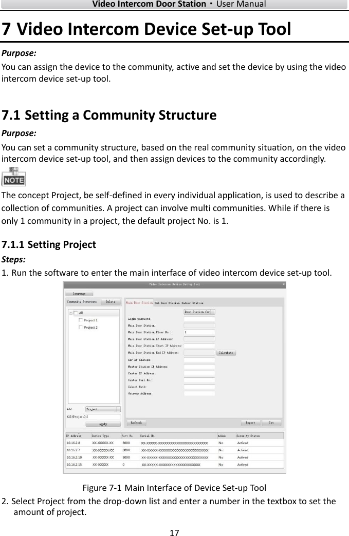        Video Intercom Door Station·User Manual 17  7 Video Intercom Device Set-up Tool Purpose: You can assign the device to the community, active and set the device by using the video intercom device set-up tool.   7.1 Setting a Community Structure Purpose:   You can set a community structure, based on the real community situation, on the video intercom device set-up tool, and then assign devices to the community accordingly.    The concept Project, be self-defined in every individual application, is used to describe a collection of communities. A project can involve multi communities. While if there is only 1 community in a project, the default project No. is 1.   7.1.1 Setting Project Steps: 1. Run the software to enter the main interface of video intercom device set-up tool.    Figure 7-1 Main Interface of Device Set-up Tool 2. Select Project from the drop-down list and enter a number in the textbox to set the amount of project.   