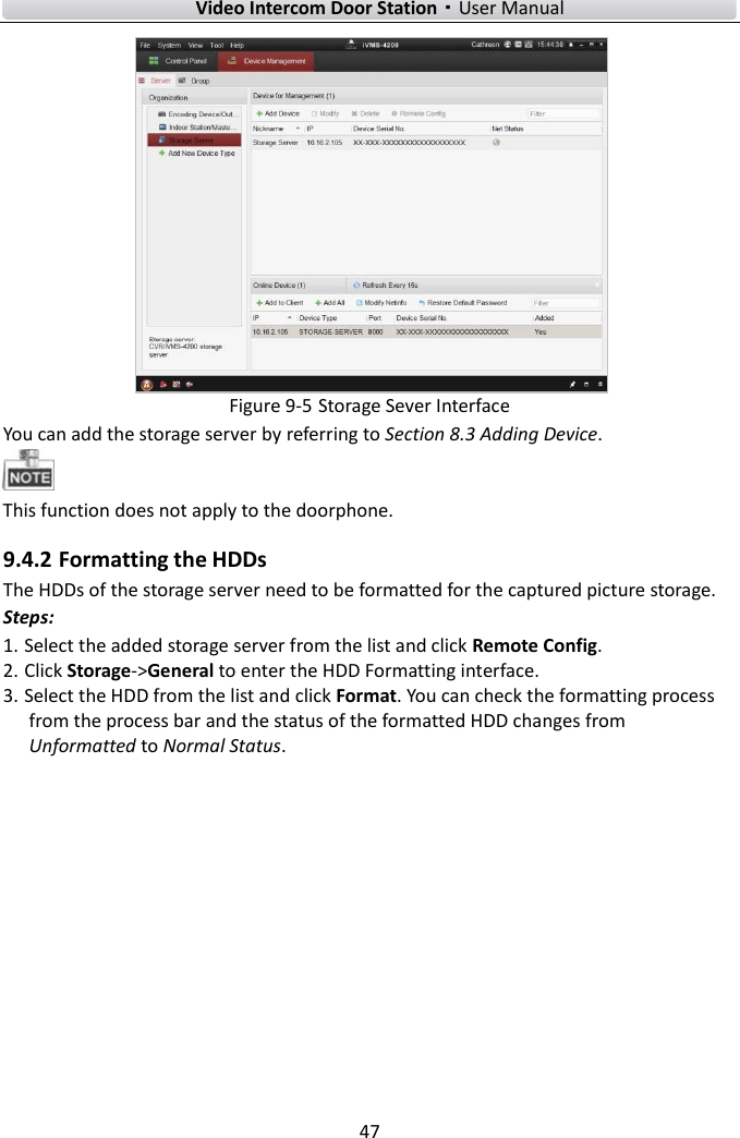        Video Intercom Door Station·User Manual 47   Figure 9-5 Storage Sever Interface You can add the storage server by referring to Section 8.3 Adding Device.    This function does not apply to the doorphone.   9.4.2 Formatting the HDDs The HDDs of the storage server need to be formatted for the captured picture storage. Steps: 1. Select the added storage server from the list and click Remote Config. 2. Click Storage-&gt;General to enter the HDD Formatting interface. 3. Select the HDD from the list and click Format. You can check the formatting process from the process bar and the status of the formatted HDD changes from Unformatted to Normal Status. 