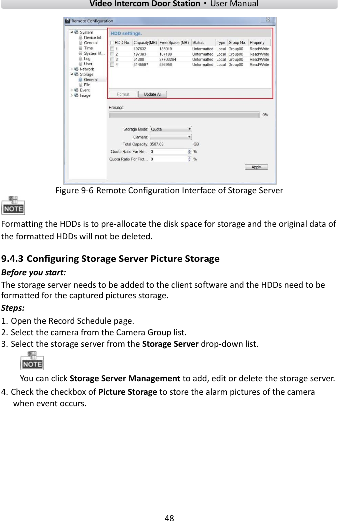        Video Intercom Door Station·User Manual 48   Figure 9-6 Remote Configuration Interface of Storage Server  Formatting the HDDs is to pre-allocate the disk space for storage and the original data of the formatted HDDs will not be deleted. 9.4.3 Configuring Storage Server Picture Storage Before you start: The storage server needs to be added to the client software and the HDDs need to be formatted for the captured pictures storage. Steps: 1. Open the Record Schedule page. 2. Select the camera from the Camera Group list. 3. Select the storage server from the Storage Server drop-down list.  You can click Storage Server Management to add, edit or delete the storage server. 4. Check the checkbox of Picture Storage to store the alarm pictures of the camera when event occurs.   