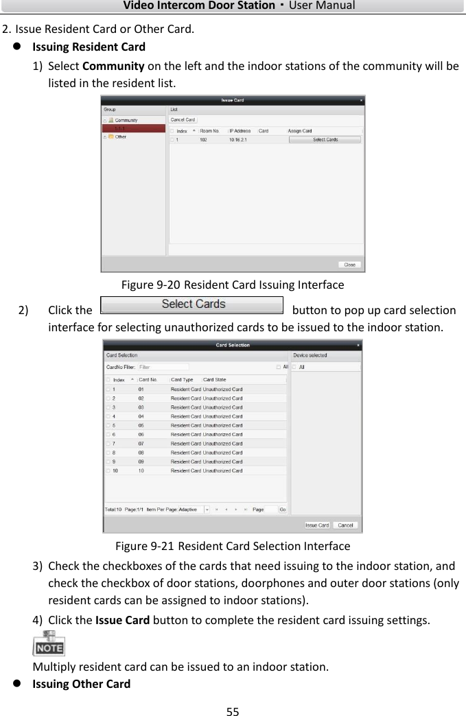        Video Intercom Door Station·User Manual 55  2. Issue Resident Card or Other Card.    Issuing Resident Card 1) Select Community on the left and the indoor stations of the community will be listed in the resident list.  Figure 9-20 Resident Card Issuing Interface 2) Click the    button to pop up card selection interface for selecting unauthorized cards to be issued to the indoor station.    Figure 9-21 Resident Card Selection Interface 3) Check the checkboxes of the cards that need issuing to the indoor station, and check the checkbox of door stations, doorphones and outer door stations (only resident cards can be assigned to indoor stations). 4) Click the Issue Card button to complete the resident card issuing settings.    Multiply resident card can be issued to an indoor station.    Issuing Other Card 