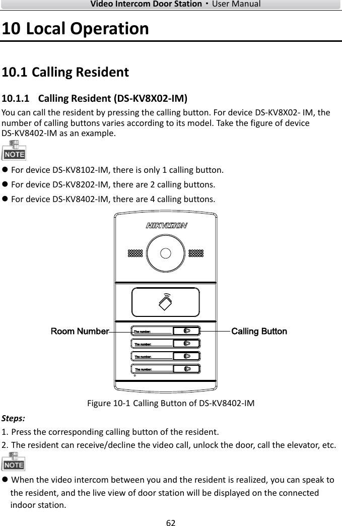        Video Intercom Door Station·User Manual 62  10 Local Operation 10.1 Calling Resident 10.1.1   Calling Resident (DS-KV8X02-IM) You can call the resident by pressing the calling button. For device DS-KV8X02- IM, the number of calling buttons varies according to its model. Take the figure of device DS-KV8402-IM as an example.   For device DS-KV8102-IM, there is only 1 calling button.  For device DS-KV8202-IM, there are 2 calling buttons.  For device DS-KV8402-IM, there are 4 calling buttons. Calling ButtonRoom Number Figure 10-1 Calling Button of DS-KV8402-IM Steps: 1. Press the corresponding calling button of the resident. 2. The resident can receive/decline the video call, unlock the door, call the elevator, etc.   When the video intercom between you and the resident is realized, you can speak to the resident, and the live view of door station will be displayed on the connected indoor station.   