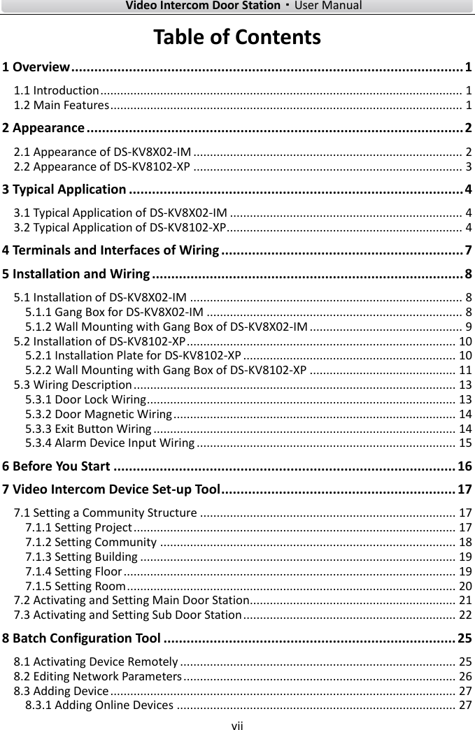        Video Intercom Door Station·User Manual vii  Table of Contents 1 Overview ...................................................................................................... 1 1.1 Introduction ............................................................................................................. 1 1.2 Main Features .......................................................................................................... 1 2 Appearance .................................................................................................. 2 2.1 Appearance of DS-KV8X02-IM ................................................................................. 2 2.2 Appearance of DS-KV8102-XP ................................................................................. 3 3 Typical Application ....................................................................................... 4 3.1 Typical Application of DS-KV8X02-IM ...................................................................... 4 3.2 Typical Application of DS-KV8102-XP ....................................................................... 4 4 Terminals and Interfaces of Wiring ............................................................... 7 5 Installation and Wiring ................................................................................. 8 5.1 Installation of DS-KV8X02-IM .................................................................................. 8 5.1.1 Gang Box for DS-KV8X02-IM ............................................................................. 8 5.1.2 Wall Mounting with Gang Box of DS-KV8X02-IM .............................................. 9 5.2 Installation of DS-KV8102-XP ................................................................................. 10 5.2.1 Installation Plate for DS-KV8102-XP ................................................................ 10 5.2.2 Wall Mounting with Gang Box of DS-KV8102-XP ............................................ 11 5.3 Wiring Description ................................................................................................. 13 5.3.1 Door Lock Wiring ............................................................................................. 13 5.3.2 Door Magnetic Wiring ..................................................................................... 14 5.3.3 Exit Button Wiring ........................................................................................... 14 5.3.4 Alarm Device Input Wiring .............................................................................. 15 6 Before You Start ......................................................................................... 16 7 Video Intercom Device Set-up Tool ............................................................. 17 7.1 Setting a Community Structure ............................................................................. 17 7.1.1 Setting Project ................................................................................................. 17 7.1.2 Setting Community ......................................................................................... 18 7.1.3 Setting Building ............................................................................................... 19 7.1.4 Setting Floor .................................................................................................... 19 7.1.5 Setting Room ................................................................................................... 20 7.2 Activating and Setting Main Door Station .............................................................. 21 7.3 Activating and Setting Sub Door Station ................................................................ 22 8 Batch Configuration Tool ............................................................................ 25 8.1 Activating Device Remotely ................................................................................... 25 8.2 Editing Network Parameters .................................................................................. 26 8.3 Adding Device ........................................................................................................ 27 8.3.1 Adding Online Devices .................................................................................... 27 