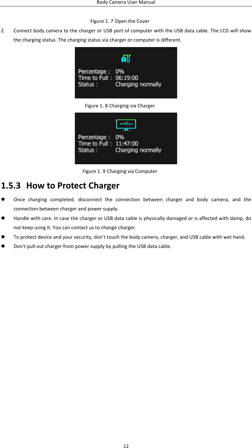 Body Camera User Manual 12 Figure 1. 7 Open the Cover 2. Connect body camera to the charger or USB port of computer with the USB data cable. The LCD will show the charging status. The charging status via charger or computer is different.  Figure 1. 8 Charging via Charger  Figure 1. 9 Charging via Computer 1.5.3 How to Protect Charger  Once  charging  completed,  disconnect  the  connection  between  charger  and  body  camera,  and  the connection between charger and power supply.  Handle with care. In case the charger or USB data cable is physically damaged or is affected with damp, do not keep using it. You can contact us to change charger.  To protect device and your security, don’t touch the body camera, charger, and USB cable with wet hand.    Don’t pull out charger from power supply by pulling the USB data cable.  
