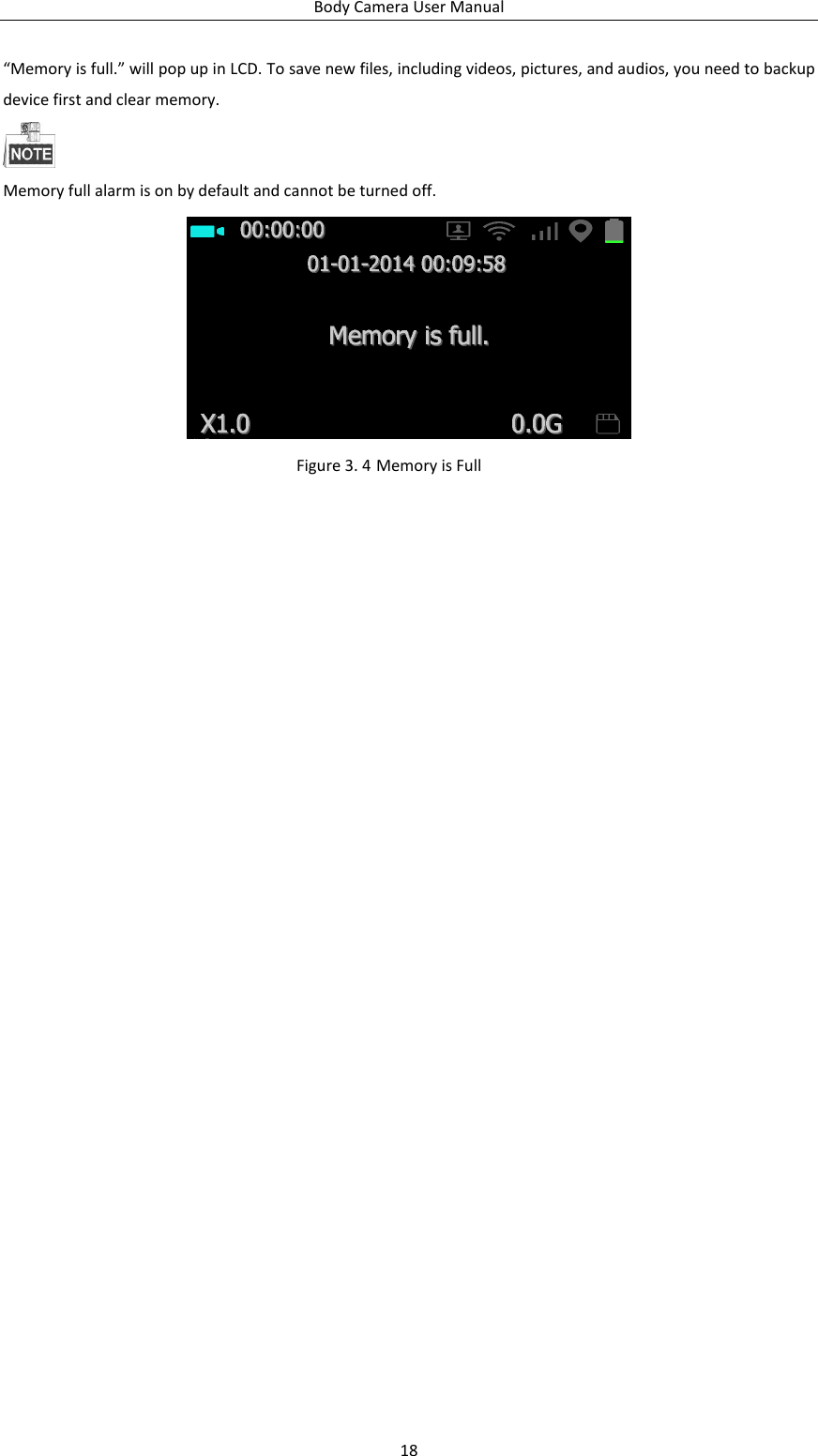 Body Camera User Manual 18 “Memory is full.” will pop up in LCD. To save new files, including videos, pictures, and audios, you need to backup device first and clear memory.  Memory full alarm is on by default and cannot be turned off.  Figure 3. 4 Memory is Full 