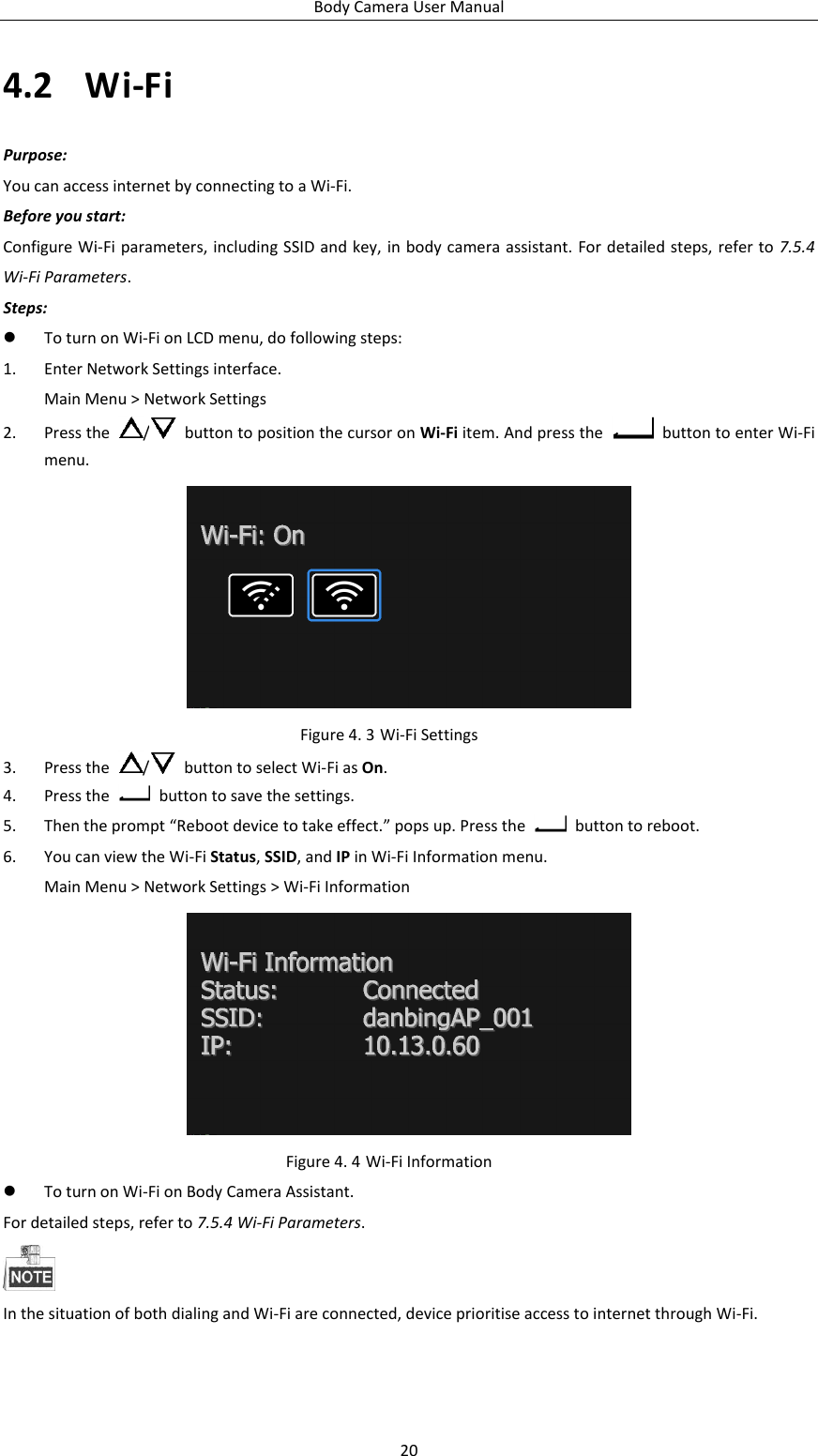 Body Camera User Manual 20 4.2 Wi-Fi Purpose: You can access internet by connecting to a Wi-Fi. Before you start: Configure Wi-Fi parameters, including SSID and key, in body camera assistant. For detailed steps, refer to  7.5.4 Wi-Fi Parameters. Steps:  To turn on Wi-Fi on LCD menu, do following steps: 1. Enter Network Settings interface. Main Menu &gt; Network Settings 2. Press the  /   button to position the cursor on Wi-Fi item. And press the    button to enter Wi-Fi menu.  Figure 4. 3 Wi-Fi Settings 3. Press the  /   button to select Wi-Fi as On. 4. Press the    button to save the settings.   5. Then the prompt “Reboot device to take effect.” pops up. Press the    button to reboot. 6. You can view the Wi-Fi Status, SSID, and IP in Wi-Fi Information menu. Main Menu &gt; Network Settings &gt; Wi-Fi Information  Figure 4. 4 Wi-Fi Information  To turn on Wi-Fi on Body Camera Assistant. For detailed steps, refer to 7.5.4 Wi-Fi Parameters.  In the situation of both dialing and Wi-Fi are connected, device prioritise access to internet through Wi-Fi. 
