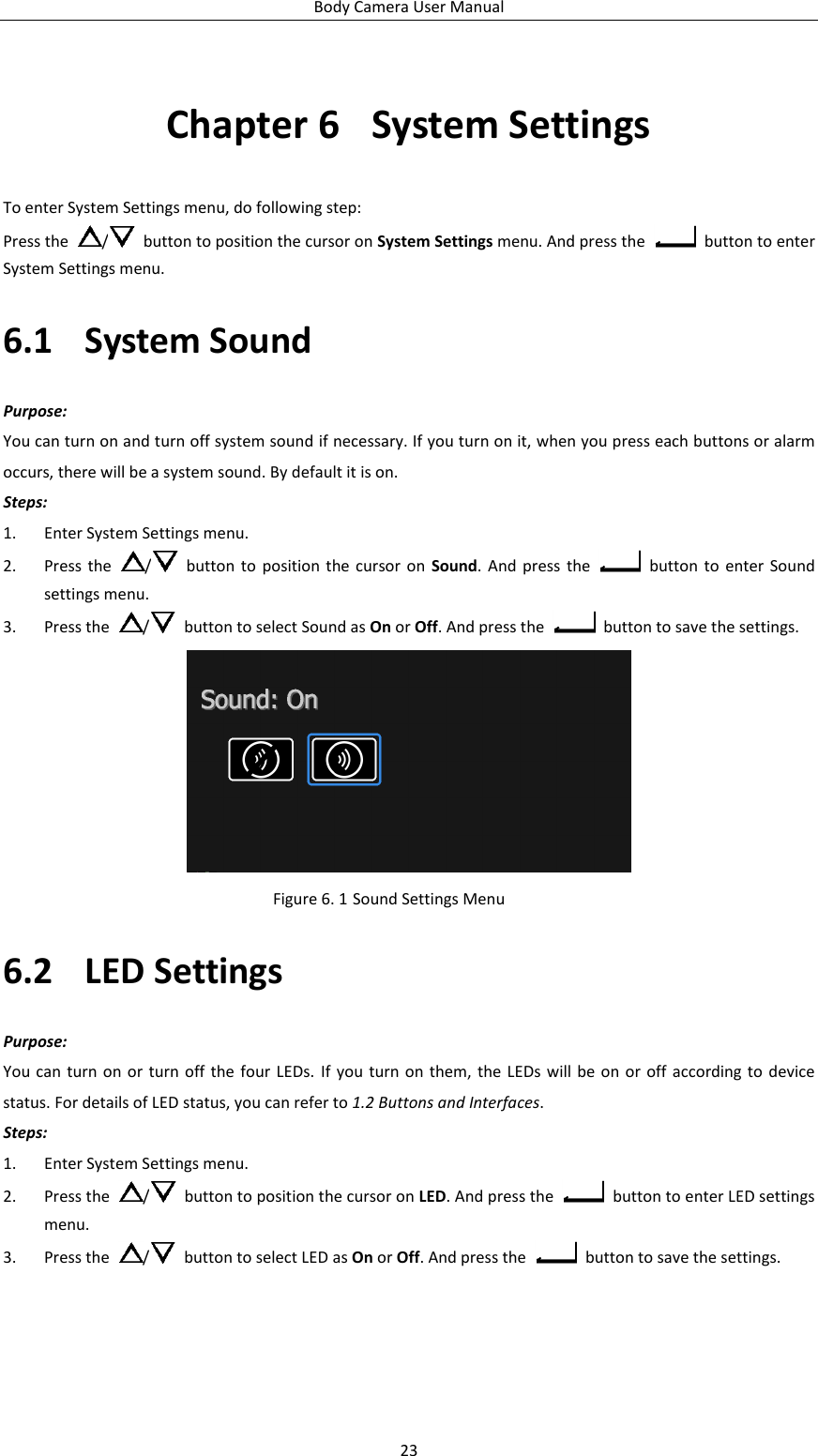 Body Camera User Manual 23 Chapter 6  System Settings To enter System Settings menu, do following step: Press the  /   button to position the cursor on System Settings menu. And press the    button to enter System Settings menu. 6.1 System Sound Purpose: You can turn on and turn off system sound if necessary. If you turn on it, when you press each buttons or alarm occurs, there will be a system sound. By default it is on. Steps: 1. Enter System Settings menu. 2. Press the  /   button  to position  the  cursor on  Sound. And  press  the    button to  enter  Sound settings menu. 3. Press the  /   button to select Sound as On or Off. And press the    button to save the settings.  Figure 6. 1 Sound Settings Menu 6.2 LED Settings Purpose: You can  turn  on or  turn off  the  four LEDs. If  you turn on  them,  the  LEDs will be  on  or off according to  device status. For details of LED status, you can refer to 1.2 Buttons and Interfaces. Steps: 1. Enter System Settings menu. 2. Press the  /   button to position the cursor on LED. And press the    button to enter LED settings menu. 3. Press the  /   button to select LED as On or Off. And press the    button to save the settings. 