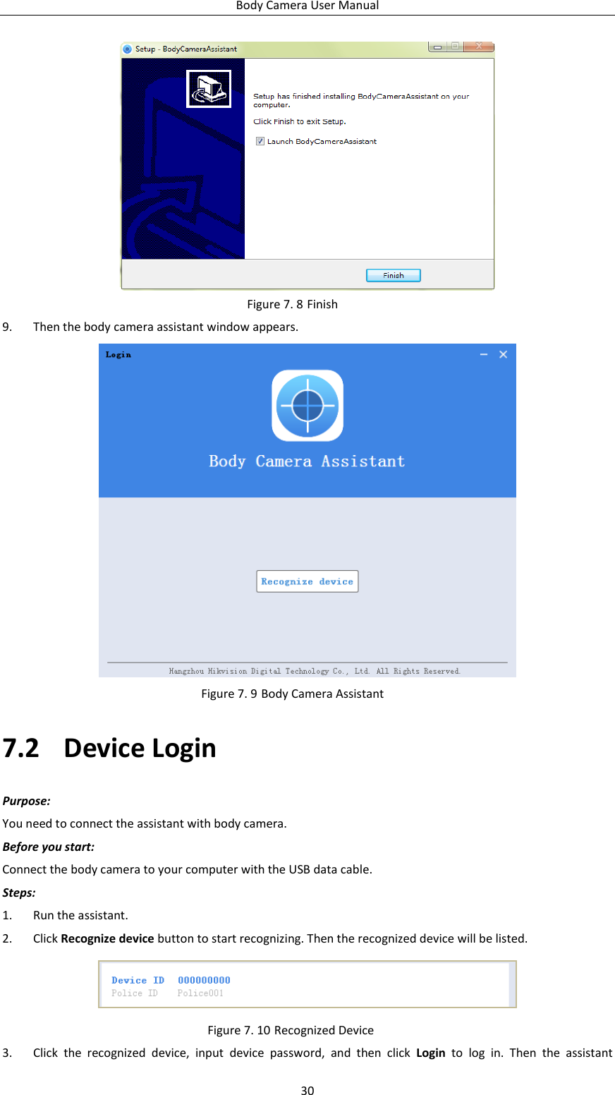 Body Camera User Manual 30  Figure 7. 8 Finish 9. Then the body camera assistant window appears.  Figure 7. 9 Body Camera Assistant 7.2 Device Login Purpose: You need to connect the assistant with body camera. Before you start: Connect the body camera to your computer with the USB data cable. Steps: 1. Run the assistant. 2. Click Recognize device button to start recognizing. Then the recognized device will be listed.  Figure 7. 10 Recognized Device 3. Click  the  recognized  device,  input  device  password,  and  then  click  Login  to  log  in.  Then  the  assistant 