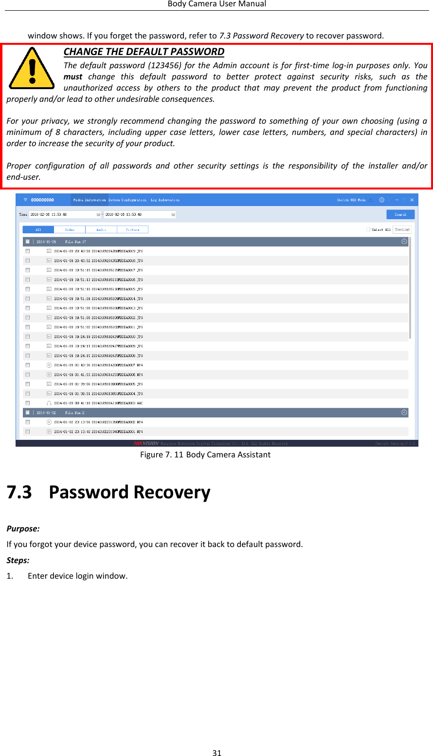 Body Camera User Manual 31 window shows. If you forget the password, refer to 7.3 Password Recovery to recover password. CHANGE THE DEFAULT PASSWORD The  default password  (123456)  for  the  Admin account  is for first-time  log-in  purposes only.  You must  change  this  default  password  to  better  protect  against  security  risks,  such  as  the unauthorized  access  by  others  to  the  product  that  may  prevent  the  product  from  functioning properly and/or lead to other undesirable consequences.  For your  privacy, we  strongly recommend  changing  the  password  to  something  of your  own choosing (using a minimum  of  8  characters,  including  upper  case  letters,  lower  case  letters,  numbers,  and  special characters)  in order to increase the security of your product.    Proper  configuration  of  all  passwords  and  other  security  settings  is  the  responsibility  of  the  installer  and/or end-user.   Figure 7. 11 Body Camera Assistant 7.3 Password Recovery Purpose: If you forgot your device password, you can recover it back to default password. Steps: 1. Enter device login window. 