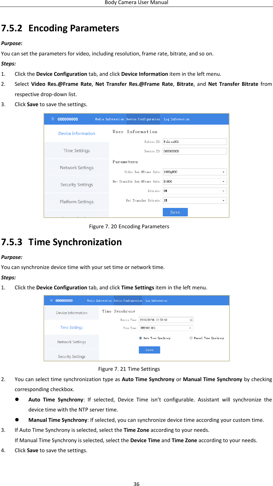 Body Camera User Manual 36 7.5.2 Encoding Parameters Purpose: You can set the parameters for video, including resolution, frame rate, bitrate, and so on. Steps: 1. Click the Device Configuration tab, and click Device Information item in the left menu. 2. Select  Video  Res.@Frame  Rate,  Net  Transfer  Res.@Frame  Rate,  Bitrate,  and  Net  Transfer  Bitrate  from respective drop-down list. 3. Click Save to save the settings.  Figure 7. 20 Encoding Parameters 7.5.3 Time Synchronization Purpose: You can synchronize device time with your set time or network time. Steps: 1. Click the Device Configuration tab, and click Time Settings item in the left menu.  Figure 7. 21 Time Settings 2. You can select time synchronization type as Auto Time Synchrony or Manual Time Synchrony by checking corresponding checkbox.  Auto  Time  Synchrony:  If  selected,  Device  Time  isn’t  configurable.  Assistant  will  synchronize  the device time with the NTP server time.  Manual Time Synchrony: If selected, you can synchronize device time according your custom time. 3. If Auto Time Synchrony is selected, select the Time Zone according to your needs. If Manual Time Synchrony is selected, select the Device Time and Time Zone according to your needs. 4. Click Save to save the settings. 