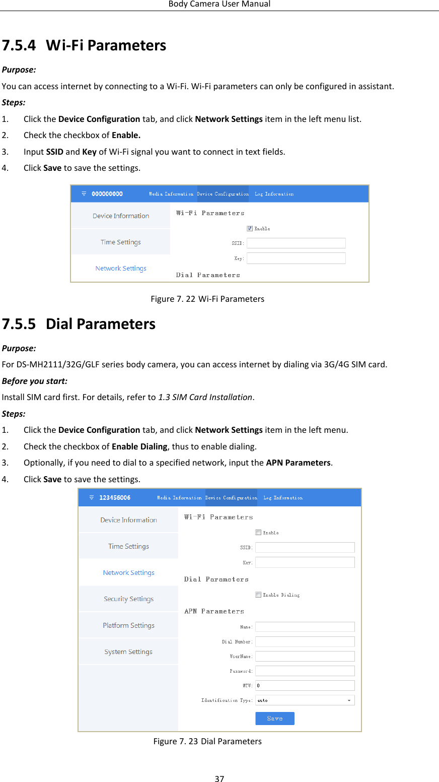 Body Camera User Manual 37 7.5.4 Wi-Fi Parameters Purpose: You can access internet by connecting to a Wi-Fi. Wi-Fi parameters can only be configured in assistant. Steps: 1. Click the Device Configuration tab, and click Network Settings item in the left menu list. 2. Check the checkbox of Enable. 3. Input SSID and Key of Wi-Fi signal you want to connect in text fields. 4. Click Save to save the settings.  Figure 7. 22 Wi-Fi Parameters 7.5.5 Dial Parameters Purpose: For DS-MH2111/32G/GLF series body camera, you can access internet by dialing via 3G/4G SIM card. Before you start: Install SIM card first. For details, refer to 1.3 SIM Card Installation. Steps: 1. Click the Device Configuration tab, and click Network Settings item in the left menu. 2. Check the checkbox of Enable Dialing, thus to enable dialing. 3. Optionally, if you need to dial to a specified network, input the APN Parameters. 4. Click Save to save the settings.  Figure 7. 23 Dial Parameters 