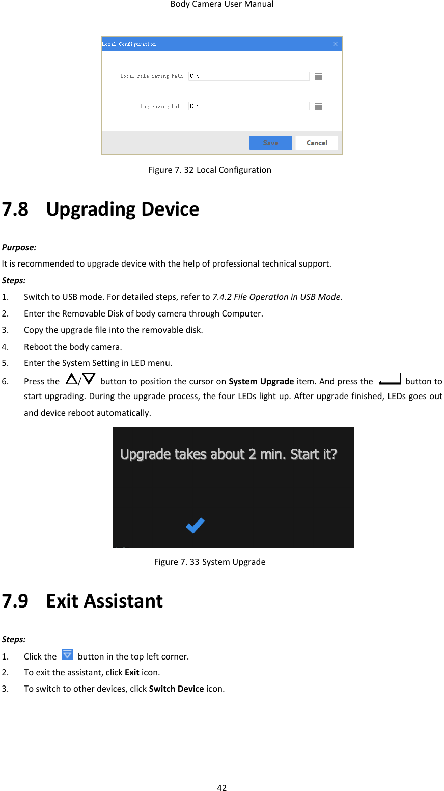 Body Camera User Manual 42  Figure 7. 32 Local Configuration 7.8 Upgrading Device Purpose: It is recommended to upgrade device with the help of professional technical support. Steps: 1. Switch to USB mode. For detailed steps, refer to 7.4.2 File Operation in USB Mode. 2. Enter the Removable Disk of body camera through Computer. 3. Copy the upgrade file into the removable disk. 4. Reboot the body camera. 5. Enter the System Setting in LED menu. 6. Press the  /   button to position the cursor on System Upgrade item. And press the    button to start upgrading. During the upgrade process, the four LEDs light up. After upgrade finished, LEDs goes out and device reboot automatically.  Figure 7. 33 System Upgrade 7.9 Exit Assistant Steps: 1. Click the    button in the top left corner. 2. To exit the assistant, click Exit icon. 3. To switch to other devices, click Switch Device icon. 