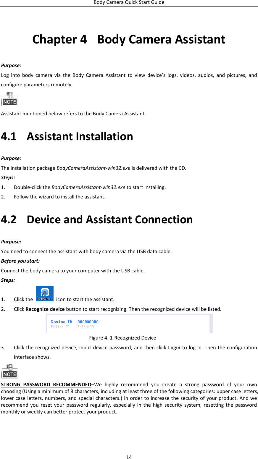 Body Camera Quick Start Guide 14 Chapter 4  Body Camera Assistant Purpose: Log  into  body  camera  via  the  Body  Camera  Assistant  to  view  device’s  logs,  videos,  audios,  and  pictures,  and configure parameters remotely.  Assistant mentioned below refers to the Body Camera Assistant. 4.1 Assistant Installation Purpose: The installation package BodyCameraAssistant-win32.exe is delivered with the CD. Steps: 1. Double-click the BodyCameraAssistant-win32.exe to start installing. 2. Follow the wizard to install the assistant. 4.2 Device and Assistant Connection Purpose: You need to connect the assistant with body camera via the USB data cable. Before you start: Connect the body camera to your computer with the USB cable. Steps: 1. Click the    icon to start the assistant. 2. Click Recognize device button to start recognizing. Then the recognized device will be listed.  Figure 4. 1 Recognized Device 3. Click the recognized device, input  device password, and then click  Login to  log in. Then the configuration interface shows.  STRONG  PASSWORD  RECOMMENDED–We  highly  recommend  you  create  a  strong  password  of  your  own choosing (Using a minimum of 8 characters, including at least three of the following categories: upper case letters, lower case letters, numbers, and special characters.) in order  to  increase the security of your product. And we recommend  you  reset your  password  regularly, especially  in  the  high  security  system,  resetting  the  password monthly or weekly can better protect your product. 