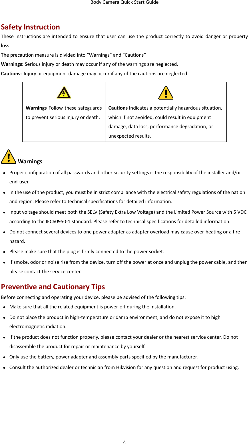 Body Camera Quick Start Guide 4 Safety Instruction These instructions are intended  to  ensure that user can  use  the  product correctly to  avoid danger or  property loss.   The precaution measure is divided into “Warnings” and “Cautions” Warnings: Serious injury or death may occur if any of the warnings are neglected. Cautions: Injury or equipment damage may occur if any of the cautions are neglected.      Warnings ● Proper configuration of all passwords and other security settings is the responsibility of the installer and/or end-user. ● In the use of the product, you must be in strict compliance with the electrical safety regulations of the nation and region. Please refer to technical specifications for detailed information. ● Input voltage should meet both the SELV (Safety Extra Low Voltage) and the Limited Power Source with 5 VDC according to the IEC60950-1 standard. Please refer to technical specifications for detailed information. ● Do not connect several devices to one power adapter as adapter overload may cause over-heating or a fire hazard. ● Please make sure that the plug is firmly connected to the power socket.     ● If smoke, odor or noise rise from the device, turn off the power at once and unplug the power cable, and then please contact the service center.   Preventive and Cautionary Tips Before connecting and operating your device, please be advised of the following tips: ● Make sure that all the related equipment is power-off during the installation. ● Do not place the product in high-temperature or damp environment, and do not expose it to high electromagnetic radiation. ● If the product does not function properly, please contact your dealer or the nearest service center. Do not disassemble the product for repair or maintenance by yourself. ● Only use the battery, power adapter and assembly parts specified by the manufacturer. ● Consult the authorized dealer or technician from Hikvision for any question and request for product using.   Warnings Follow these safeguards to prevent serious injury or death. Cautions Indicates a potentially hazardous situation, which if not avoided, could result in equipment damage, data loss, performance degradation, or unexpected results. 