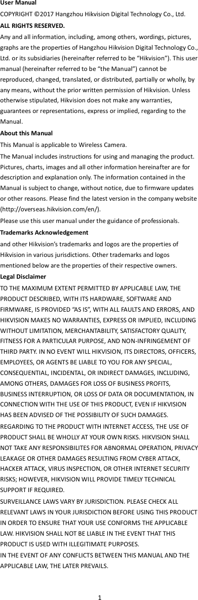  1  User Manual COPYRIGHT ©2017 Hangzhou Hikvision Digital Technology Co., Ltd.   ALL RIGHTS RESERVED. Any and all information, including, among others, wordings, pictures, graphs are the properties of Hangzhou Hikvision Digital Technology Co., Ltd. or its subsidiaries (hereinafter referred to be “Hikvision”). This user manual (hereinafter referred to be “the Manual”) cannot be reproduced, changed, translated, or distributed, partially or wholly, by any means, without the prior written permission of Hikvision. Unless otherwise stipulated, Hikvision does not make any warranties, guarantees or representations, express or implied, regarding to the Manual. About this Manual   This Manual is applicable to Wireless Camera. The Manual includes instructions for using and managing the product. Pictures, charts, images and all other information hereinafter are for description and explanation only. The information contained in the Manual is subject to change, without notice, due to firmware updates or other reasons. Please find the latest version in the company website (http://overseas.hikvision.com/en/).   Please use this user manual under the guidance of professionals. Trademarks Acknowledgement and other Hikvision’s trademarks and logos are the properties of Hikvision in various jurisdictions. Other trademarks and logos mentioned below are the properties of their respective owners. Legal Disclaimer TO THE MAXIMUM EXTENT PERMITTED BY APPLICABLE LAW, THE PRODUCT DESCRIBED, WITH ITS HARDWARE, SOFTWARE AND FIRMWARE, IS PROVIDED “AS IS”, WITH ALL FAULTS AND ERRORS, AND HIKVISION MAKES NO WARRANTIES, EXPRESS OR IMPLIED, INCLUDING WITHOUT LIMITATION, MERCHANTABILITY, SATISFACTORY QUALITY, FITNESS FOR A PARTICULAR PURPOSE, AND NON-INFRINGEMENT OF THIRD PARTY. IN NO EVENT WILL HIKVISION, ITS DIRECTORS, OFFICERS, EMPLOYEES, OR AGENTS BE LIABLE TO YOU FOR ANY SPECIAL, CONSEQUENTIAL, INCIDENTAL, OR INDIRECT DAMAGES, INCLUDING, AMONG OTHERS, DAMAGES FOR LOSS OF BUSINESS PROFITS, BUSINESS INTERRUPTION, OR LOSS OF DATA OR DOCUMENTATION, IN CONNECTION WITH THE USE OF THIS PRODUCT, EVEN IF HIKVISION HAS BEEN ADVISED OF THE POSSIBILITY OF SUCH DAMAGES. REGARDING TO THE PRODUCT WITH INTERNET ACCESS, THE USE OF PRODUCT SHALL BE WHOLLY AT YOUR OWN RISKS. HIKVISION SHALL NOT TAKE ANY RESPONSIBILITES FOR ABNORMAL OPERATION, PRIVACY LEAKAGE OR OTHER DAMAGES RESULTING FROM CYBER ATTACK, HACKER ATTACK, VIRUS INSPECTION, OR OTHER INTERNET SECURITY RISKS; HOWEVER, HIKVISION WILL PROVIDE TIMELY TECHNICAL SUPPORT IF REQUIRED.   SURVEILLANCE LAWS VARY BY JURISDICTION. PLEASE CHECK ALL RELEVANT LAWS IN YOUR JURISDICTION BEFORE USING THIS PRODUCT IN ORDER TO ENSURE THAT YOUR USE CONFORMS THE APPLICABLE LAW. HIKVISION SHALL NOT BE LIABLE IN THE EVENT THAT THIS PRODUCT IS USED WITH ILLEGITIMATE PURPOSES.   IN THE EVENT OF ANY CONFLICTS BETWEEN THIS MANUAL AND THE APPLICABLE LAW, THE LATER PREVAILS.    