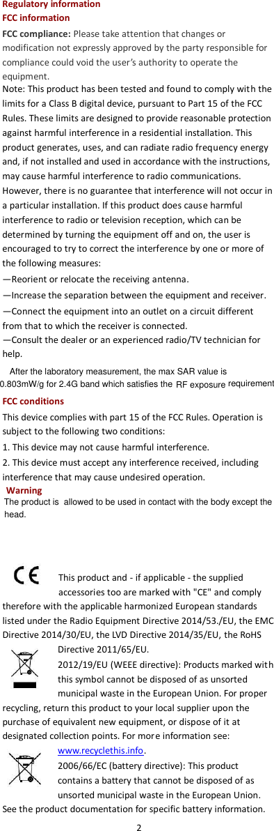  2  Regulatory information FCC information FCC compliance: Please take attention that changes or modification not expressly approved by the party responsible for compliance could void the user’s authority to operate the equipment. Note: This product has been tested and found to comply with the limits for a Class B digital device, pursuant to Part 15 of the FCC Rules. These limits are designed to provide reasonable protection against harmful interference in a residential installation. This product generates, uses, and can radiate radio frequency energy and, if not installed and used in accordance with the instructions, may cause harmful interference to radio communications. However, there is no guarantee that interference will not occur in a particular installation. If this product does cause harmful interference to radio or television reception, which can be determined by turning the equipment off and on, the user is encouraged to try to correct the interference by one or more of the following measures:   —Reorient or relocate the receiving antenna.   —Increase the separation between the equipment and receiver.   —Connect the equipment into an outlet on a circuit different from that to which the receiver is connected.   —Consult the dealer or an experienced radio/TV technician for help. FCC conditions This device complies with part 15 of the FCC Rules. Operation is subject to the following two conditions: 1. This device may not cause harmful interference. 2. This device must accept any interference received, including interference that may cause undesired operation.  This product and - if applicable - the supplied accessories too are marked with &quot;CE&quot; and comply therefore with the applicable harmonized European standards listed under the Radio Equipment Directive 2014/53./EU, the EMC Directive 2014/30/EU, the LVD Directive 2014/35/EU, the RoHS Directive 2011/65/EU. 2012/19/EU (WEEE directive): Products marked with this symbol cannot be disposed of as unsorted municipal waste in the European Union. For proper recycling, return this product to your local supplier upon the purchase of equivalent new equipment, or dispose of it at designated collection points. For more information see: www.recyclethis.info. 2006/66/EC (battery directive): This product contains a battery that cannot be disposed of as unsorted municipal waste in the European Union. See the product documentation for specific battery information. After the laboratory measurement, the max SAR value is0.803mW/g for 2.4G band which satisfies the RF exposure requirementWarningThe product is  allowed to be used in contact with the body except the head.