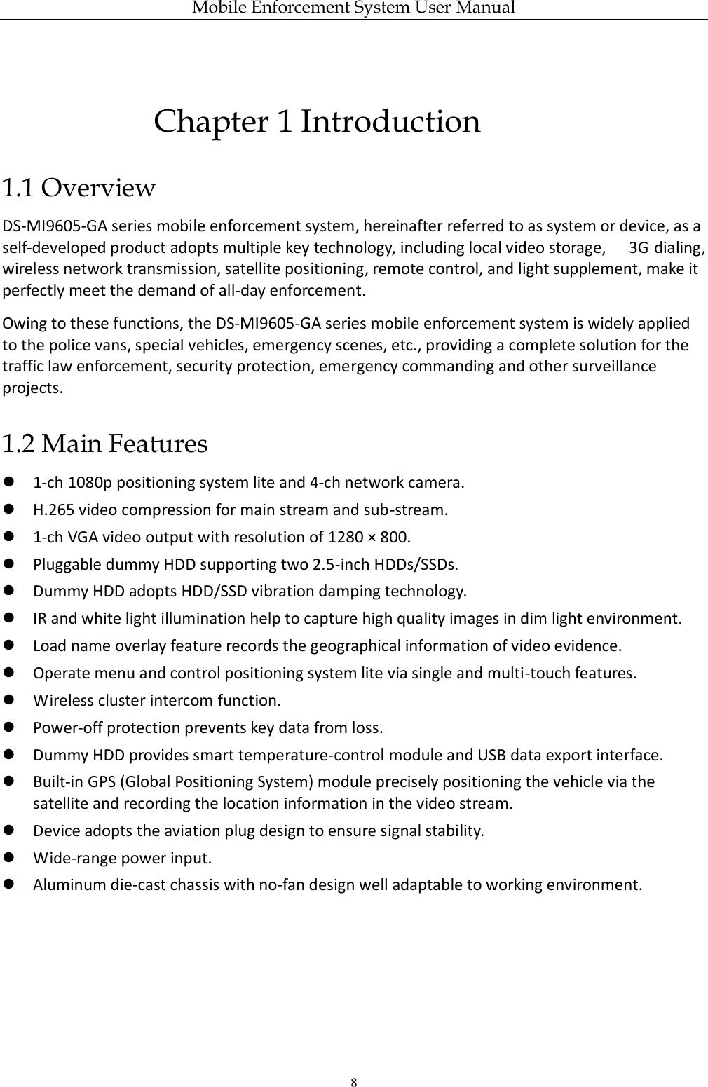Mobile Enforcement System User Manual 8 Chapter 1 Introduction 1.1 Overview DS-MI9605-GA series mobile enforcement system, hereinafter referred to as system or device, as a self-developed product adopts multiple key technology, including local video storage,  3G  dialing, wireless network transmission, satellite positioning, remote control, and light supplement, make it perfectly meet the demand of all-day enforcement. Owing to these functions, the DS-MI9605-GA series mobile enforcement system is widely applied to the police vans, special vehicles, emergency scenes, etc., providing a complete solution for the traffic law enforcement, security protection, emergency commanding and other surveillance projects. 1.2 Main Features  1-ch 1080p positioning system lite and 4-ch network camera.  H.265 video compression for main stream and sub-stream.  1-ch VGA video output with resolution of 1280 × 800.  Pluggable dummy HDD supporting two 2.5-inch HDDs/SSDs.  Dummy HDD adopts HDD/SSD vibration damping technology.  IR and white light illumination help to capture high quality images in dim light environment.  Load name overlay feature records the geographical information of video evidence.  Operate menu and control positioning system lite via single and multi-touch features.  Wireless cluster intercom function.  Power-off protection prevents key data from loss.  Dummy HDD provides smart temperature-control module and USB data export interface.  Built-in GPS (Global Positioning System) module precisely positioning the vehicle via the satellite and recording the location information in the video stream.  Device adopts the aviation plug design to ensure signal stability.  Wide-range power input.  Aluminum die-cast chassis with no-fan design well adaptable to working environment.   