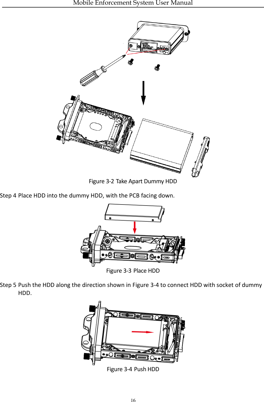 Mobile Enforcement System User Manual 16  Figure 3-2 Take Apart Dummy HDD Step 4 Place HDD into the dummy HDD, with the PCB facing down.  Figure 3-3 Place HDD Step 5 Push the HDD along the direction shown in Figure 3-4 to connect HDD with socket of dummy HDD.  Figure 3-4 Push HDD 