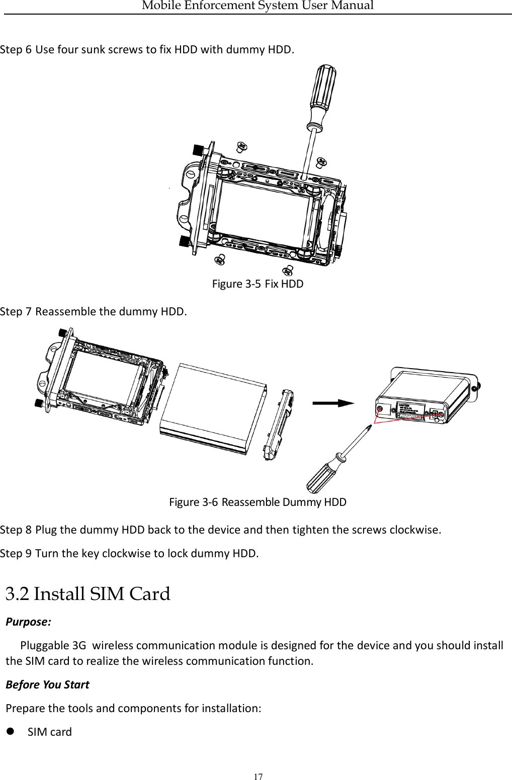 Mobile Enforcement System User Manual 17 Step 6 Use four sunk screws to fix HDD with dummy HDD.  Figure 3-5 Fix HDD Step 7 Reassemble the dummy HDD.  Figure 3-6 Reassemble Dummy HDD Step 8 Plug the dummy HDD back to the device and then tighten the screws clockwise. Step 9 Turn the key clockwise to lock dummy HDD. 3.2 Install SIM Card Purpose: Pluggable 3G  wireless communication module is designed for the device and you should install the SIM card to realize the wireless communication function. Before You Start Prepare the tools and components for installation:    SIM card 