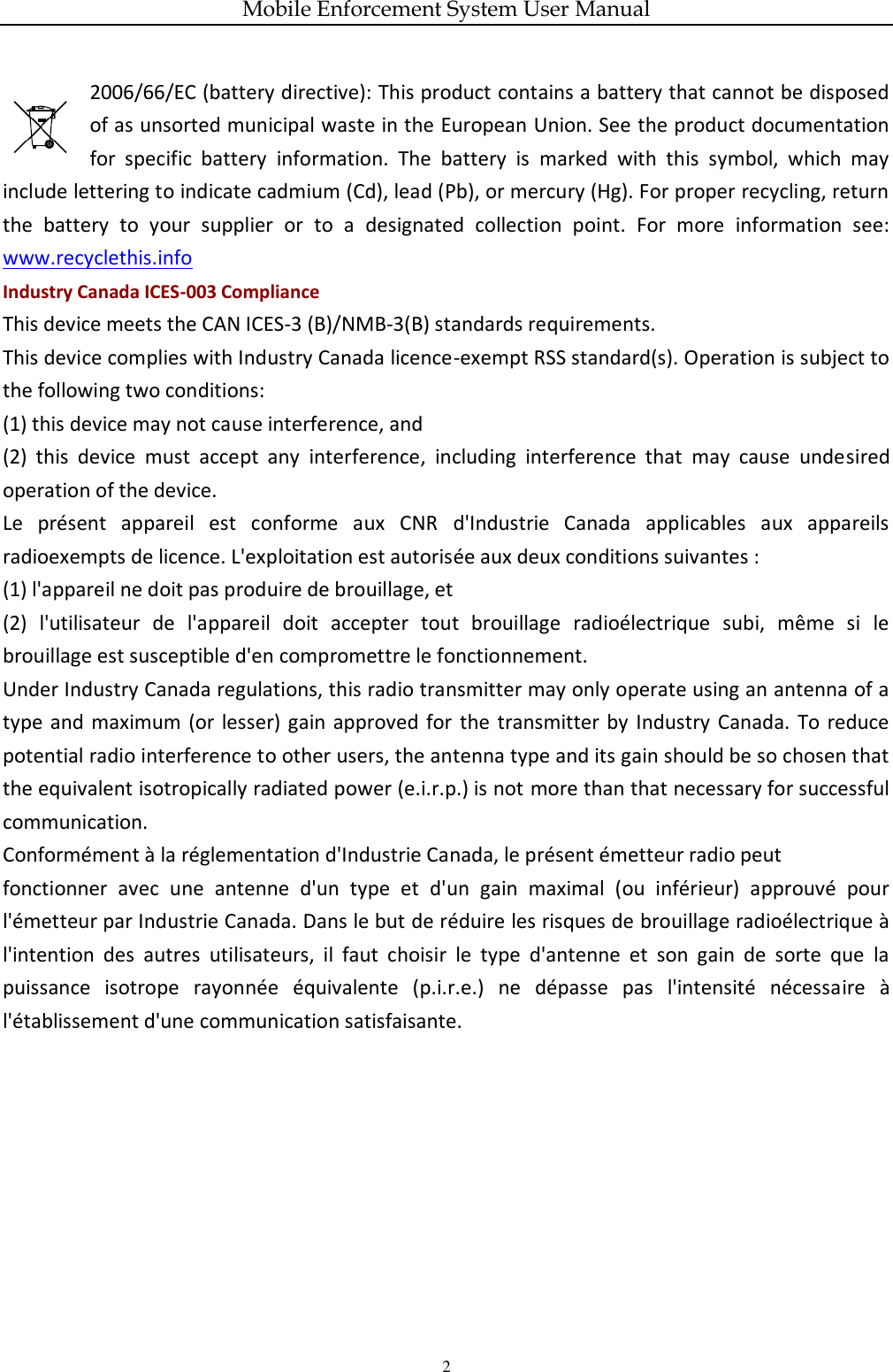 Mobile Enforcement System User Manual 2 2006/66/EC (battery directive): This product contains a battery that cannot be disposed of as unsorted municipal waste in the European Union. See the product documentation for  specific  battery  information.  The  battery  is  marked  with  this  symbol,  which  may include lettering to indicate cadmium (Cd), lead (Pb), or mercury (Hg). For proper recycling, return the  battery  to  your  supplier  or  to  a  designated  collection  point.  For  more  information  see: www.recyclethis.info Industry Canada ICES-003 Compliance This device meets the CAN ICES-3 (B)/NMB-3(B) standards requirements. This device complies with Industry Canada licence-exempt RSS standard(s). Operation is subject to the following two conditions:   (1) this device may not cause interference, and (2)  this  device  must  accept  any  interference,  including  interference  that  may  cause  undesired operation of the device. Le  présent  appareil  est  conforme  aux  CNR  d&apos;Industrie  Canada  applicables  aux  appareils radioexempts de licence. L&apos;exploitation est autorisée aux deux conditions suivantes : (1) l&apos;appareil ne doit pas produire de brouillage, et (2)  l&apos;utilisateur  de  l&apos;appareil  doit  accepter  tout  brouillage  radioélectrique  subi,  même  si  le brouillage est susceptible d&apos;en compromettre le fonctionnement. Under Industry Canada regulations, this radio transmitter may only operate using an antenna of a type  and maximum (or lesser)  gain  approved  for  the  transmitter by  Industry  Canada.  To  reduce potential radio interference to other users, the antenna type and its gain should be so chosen that the equivalent isotropically radiated power (e.i.r.p.) is not more than that necessary for successful communication. Conformément à la réglementation d&apos;Industrie Canada, le présent émetteur radio peut fonctionner  avec  une  antenne  d&apos;un  type  et  d&apos;un  gain  maximal  (ou  inférieur)  approuvé  pour l&apos;émetteur par Industrie Canada. Dans le but de réduire les risques de brouillage radioélectrique à l&apos;intention  des  autres  utilisateurs,  il  faut  choisir  le  type  d&apos;antenne  et  son  gain  de  sorte  que  la puissance  isotrope  rayonnée  équivalente  (p.i.r.e.)  ne  dépasse  pas  l&apos;intensité  nécessaire  à l&apos;établissement d&apos;une communication satisfaisante. 