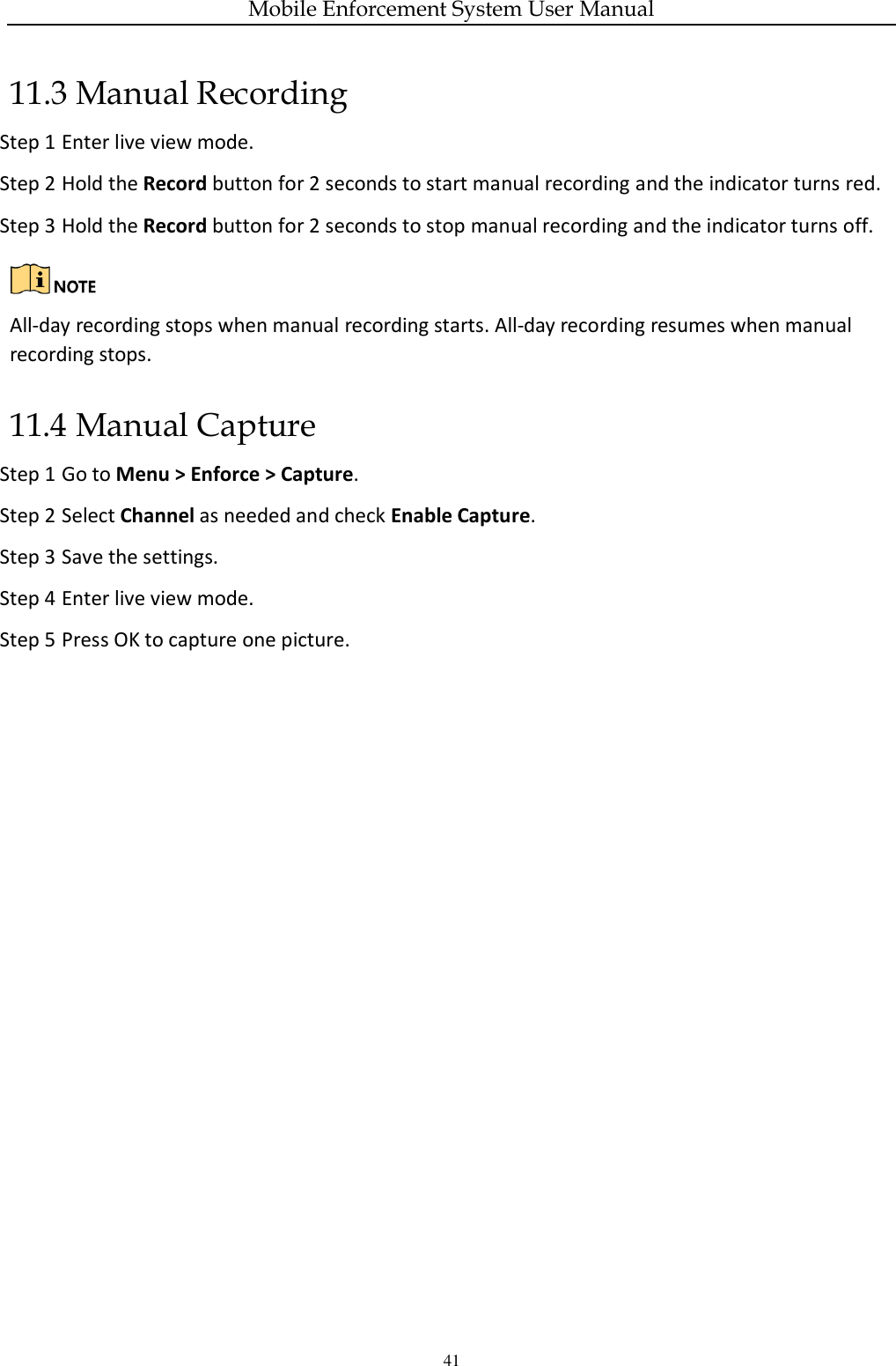 Mobile Enforcement System User Manual 41 11.3 Manual Recording Step 1 Enter live view mode. Step 2 Hold the Record button for 2 seconds to start manual recording and the indicator turns red.   Step 3 Hold the Record button for 2 seconds to stop manual recording and the indicator turns off.   All-day recording stops when manual recording starts. All-day recording resumes when manual recording stops. 11.4 Manual Capture Step 1 Go to Menu &gt; Enforce &gt; Capture. Step 2 Select Channel as needed and check Enable Capture. Step 3 Save the settings. Step 4 Enter live view mode. Step 5 Press OK to capture one picture. 