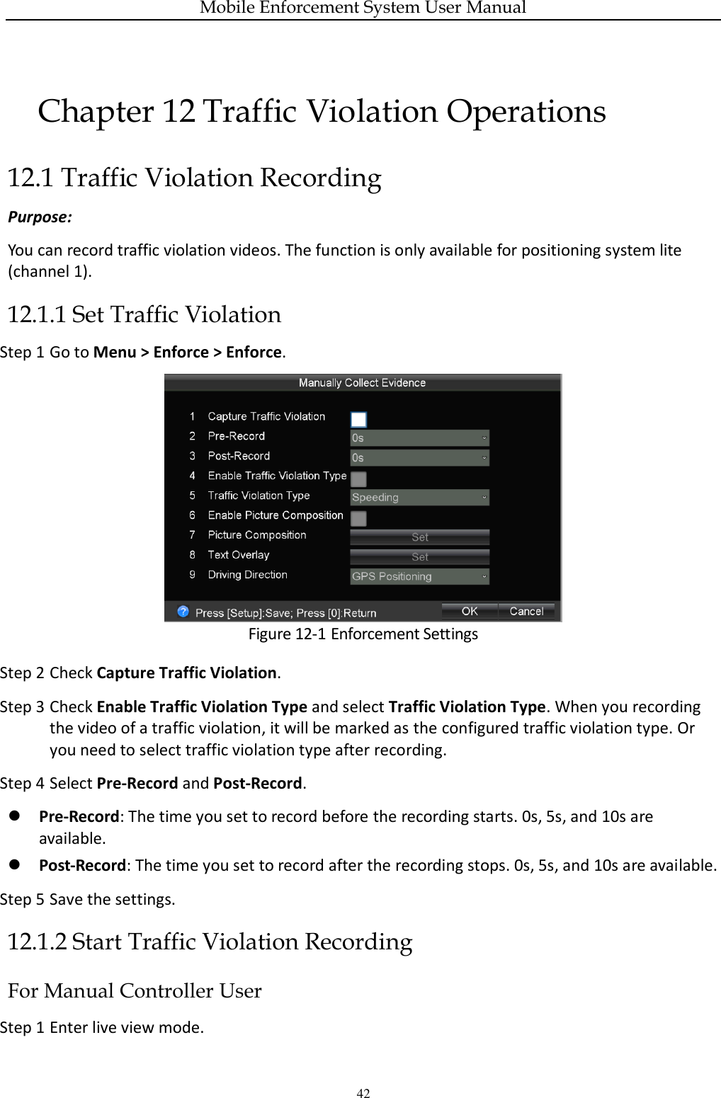 Mobile Enforcement System User Manual 42 Chapter 12 Traffic Violation Operations 12.1 Traffic Violation Recording   Purpose: You can record traffic violation videos. The function is only available for positioning system lite (channel 1). 12.1.1 Set Traffic Violation Step 1 Go to Menu &gt; Enforce &gt; Enforce.  Figure 12-1 Enforcement Settings Step 2 Check Capture Traffic Violation. Step 3 Check Enable Traffic Violation Type and select Traffic Violation Type. When you recording the video of a traffic violation, it will be marked as the configured traffic violation type. Or you need to select traffic violation type after recording. Step 4 Select Pre-Record and Post-Record.  Pre-Record: The time you set to record before the recording starts. 0s, 5s, and 10s are available.  Post-Record: The time you set to record after the recording stops. 0s, 5s, and 10s are available. Step 5 Save the settings. 12.1.2 Start Traffic Violation Recording For Manual Controller User Step 1 Enter live view mode. 