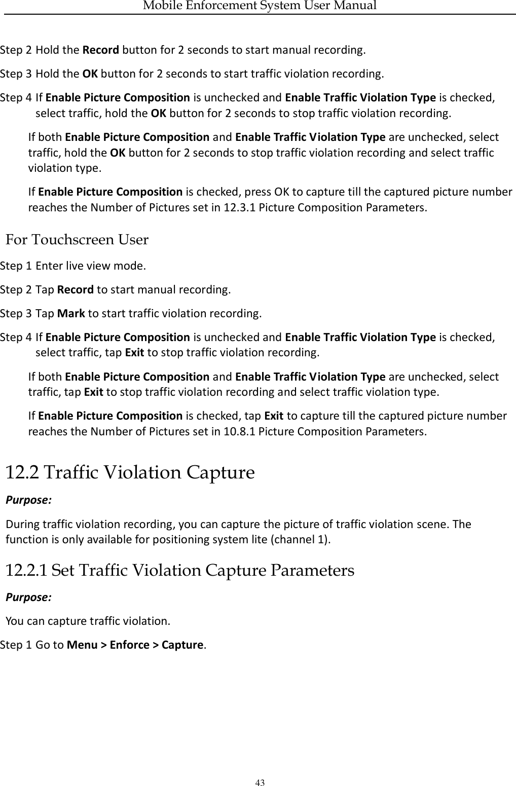 Mobile Enforcement System User Manual 43 Step 2 Hold the Record button for 2 seconds to start manual recording. Step 3 Hold the OK button for 2 seconds to start traffic violation recording. Step 4 If Enable Picture Composition is unchecked and Enable Traffic Violation Type is checked, select traffic, hold the OK button for 2 seconds to stop traffic violation recording. If both Enable Picture Composition and Enable Traffic Violation Type are unchecked, select traffic, hold the OK button for 2 seconds to stop traffic violation recording and select traffic violation type. If Enable Picture Composition is checked, press OK to capture till the captured picture number reaches the Number of Pictures set in 12.3.1 Picture Composition Parameters. For Touchscreen User Step 1 Enter live view mode. Step 2 Tap Record to start manual recording. Step 3 Tap Mark to start traffic violation recording. Step 4 If Enable Picture Composition is unchecked and Enable Traffic Violation Type is checked, select traffic, tap Exit to stop traffic violation recording. If both Enable Picture Composition and Enable Traffic Violation Type are unchecked, select traffic, tap Exit to stop traffic violation recording and select traffic violation type. If Enable Picture Composition is checked, tap Exit to capture till the captured picture number reaches the Number of Pictures set in 10.8.1 Picture Composition Parameters. 12.2 Traffic Violation Capture Purpose: During traffic violation recording, you can capture the picture of traffic violation scene. The function is only available for positioning system lite (channel 1). 12.2.1 Set Traffic Violation Capture Parameters Purpose: You can capture traffic violation. Step 1 Go to Menu &gt; Enforce &gt; Capture. 