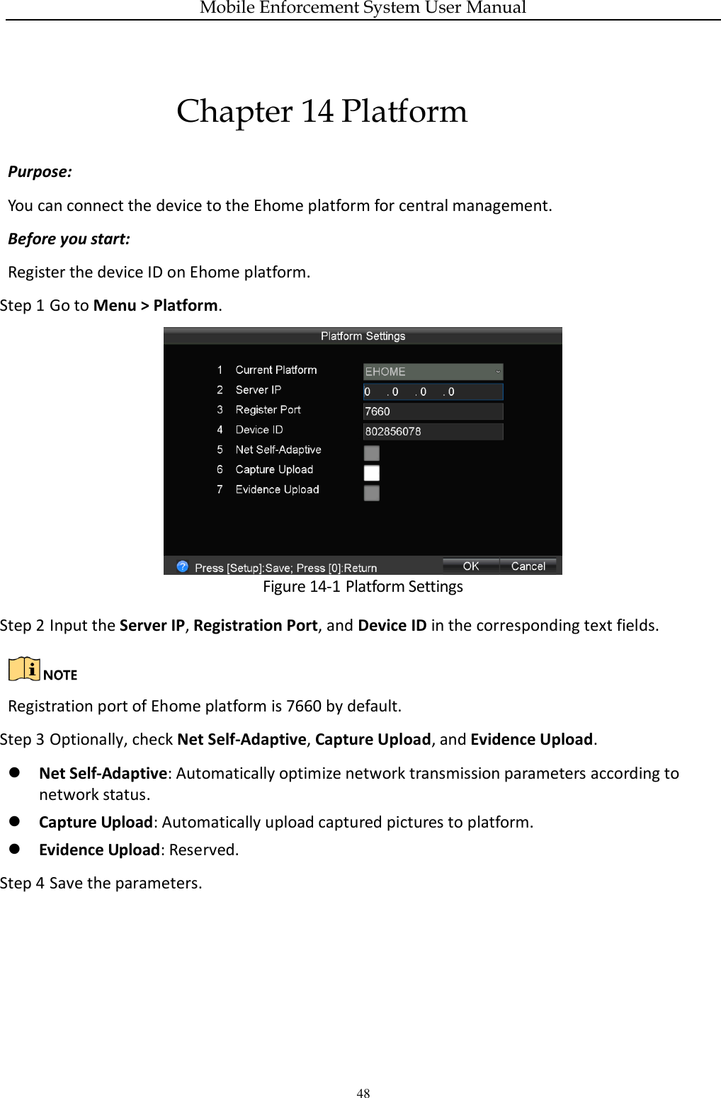 Mobile Enforcement System User Manual 48 Chapter 14 Platform Purpose: You can connect the device to the Ehome platform for central management. Before you start: Register the device ID on Ehome platform. Step 1 Go to Menu &gt; Platform.  Figure 14-1 Platform Settings Step 2 Input the Server IP, Registration Port, and Device ID in the corresponding text fields.   Registration port of Ehome platform is 7660 by default. Step 3 Optionally, check Net Self-Adaptive, Capture Upload, and Evidence Upload.  Net Self-Adaptive: Automatically optimize network transmission parameters according to network status.  Capture Upload: Automatically upload captured pictures to platform.  Evidence Upload: Reserved. Step 4 Save the parameters.  