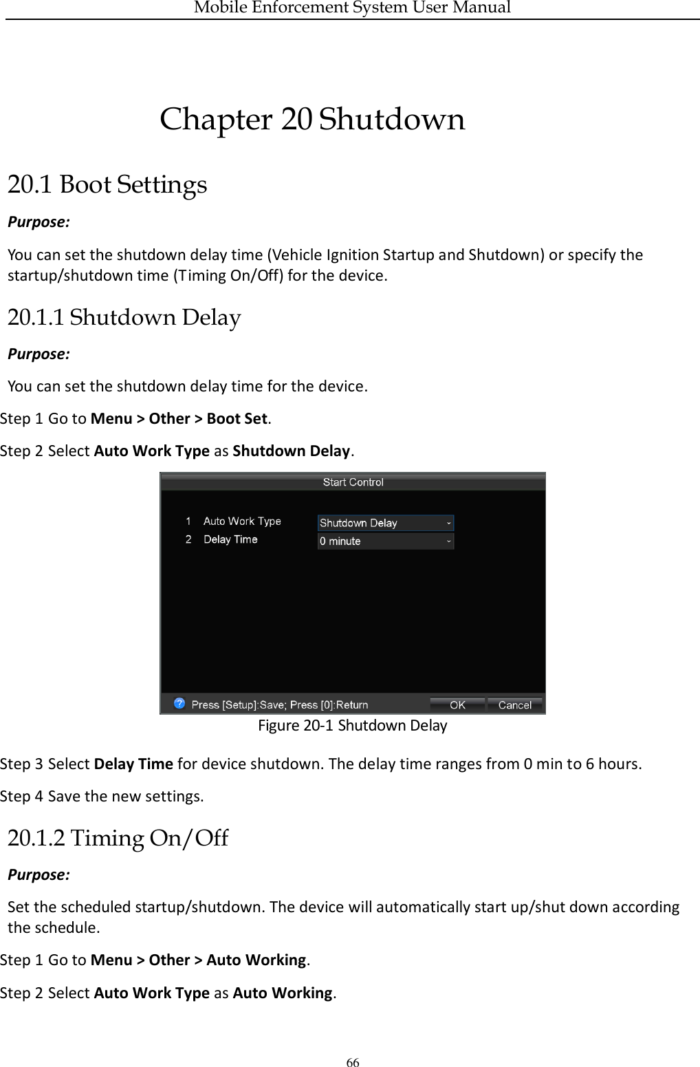 Mobile Enforcement System User Manual 66 Chapter 20 Shutdown 20.1 Boot Settings Purpose: You can set the shutdown delay time (Vehicle Ignition Startup and Shutdown) or specify the startup/shutdown time (Timing On/Off) for the device. 20.1.1 Shutdown Delay Purpose:   You can set the shutdown delay time for the device. Step 1 Go to Menu &gt; Other &gt; Boot Set. Step 2 Select Auto Work Type as Shutdown Delay.  Figure 20-1 Shutdown Delay Step 3 Select Delay Time for device shutdown. The delay time ranges from 0 min to 6 hours. Step 4 Save the new settings. 20.1.2 Timing On/Off Purpose:   Set the scheduled startup/shutdown. The device will automatically start up/shut down according the schedule. Step 1 Go to Menu &gt; Other &gt; Auto Working. Step 2 Select Auto Work Type as Auto Working. 