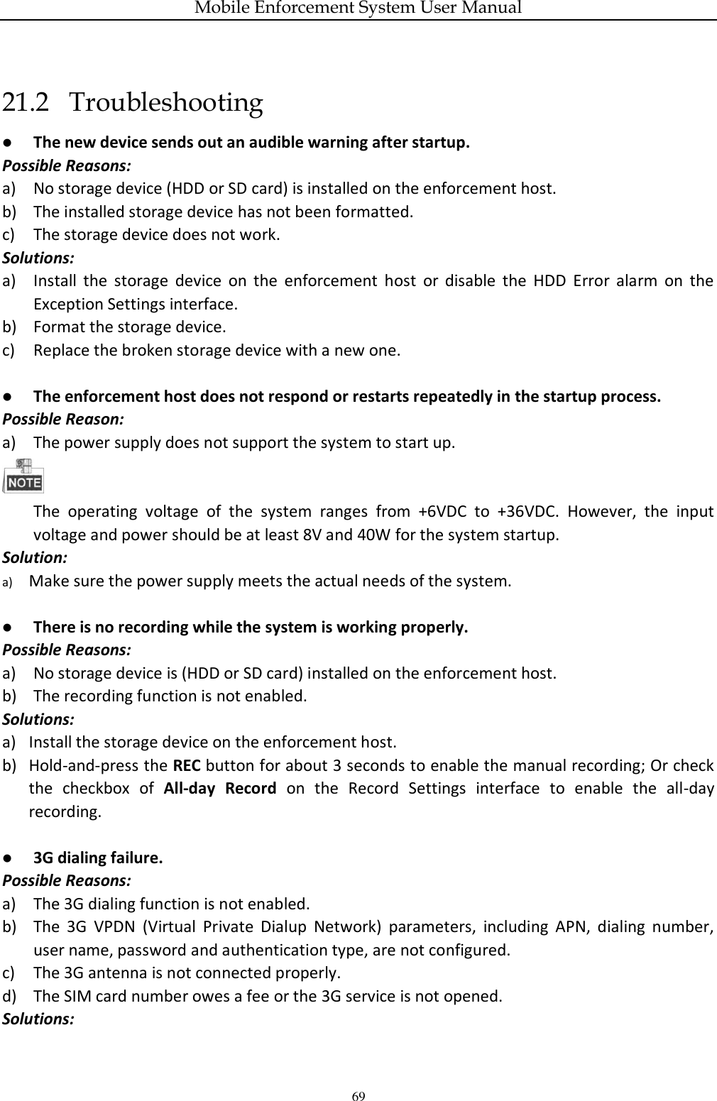 Mobile Enforcement System User Manual 69 21.2   Troubleshooting  The new device sends out an audible warning after startup. Possible Reasons: a) No storage device (HDD or SD card) is installed on the enforcement host. b) The installed storage device has not been formatted. c) The storage device does not work. Solutions: a) Install  the  storage  device  on  the  enforcement  host  or  disable  the  HDD  Error  alarm  on  the Exception Settings interface. b) Format the storage device. c) Replace the broken storage device with a new one.   The enforcement host does not respond or restarts repeatedly in the startup process. Possible Reason: a) The power supply does not support the system to start up.  The  operating  voltage  of  the  system  ranges  from  +6VDC  to  +36VDC.  However,  the  input voltage and power should be at least 8V and 40W for the system startup. Solution: a) Make sure the power supply meets the actual needs of the system.   There is no recording while the system is working properly. Possible Reasons: a) No storage device is (HDD or SD card) installed on the enforcement host. b) The recording function is not enabled. Solutions: a) Install the storage device on the enforcement host. b) Hold-and-press the REC button for about 3 seconds to enable the manual recording; Or check the  checkbox  of  All-day  Record  on  the  Record  Settings  interface  to  enable  the  all-day recording.   3G dialing failure. Possible Reasons: a) The 3G dialing function is not enabled. b) The  3G  VPDN  (Virtual  Private  Dialup  Network)  parameters,  including  APN,  dialing  number, user name, password and authentication type, are not configured. c) The 3G antenna is not connected properly. d) The SIM card number owes a fee or the 3G service is not opened. Solutions: 