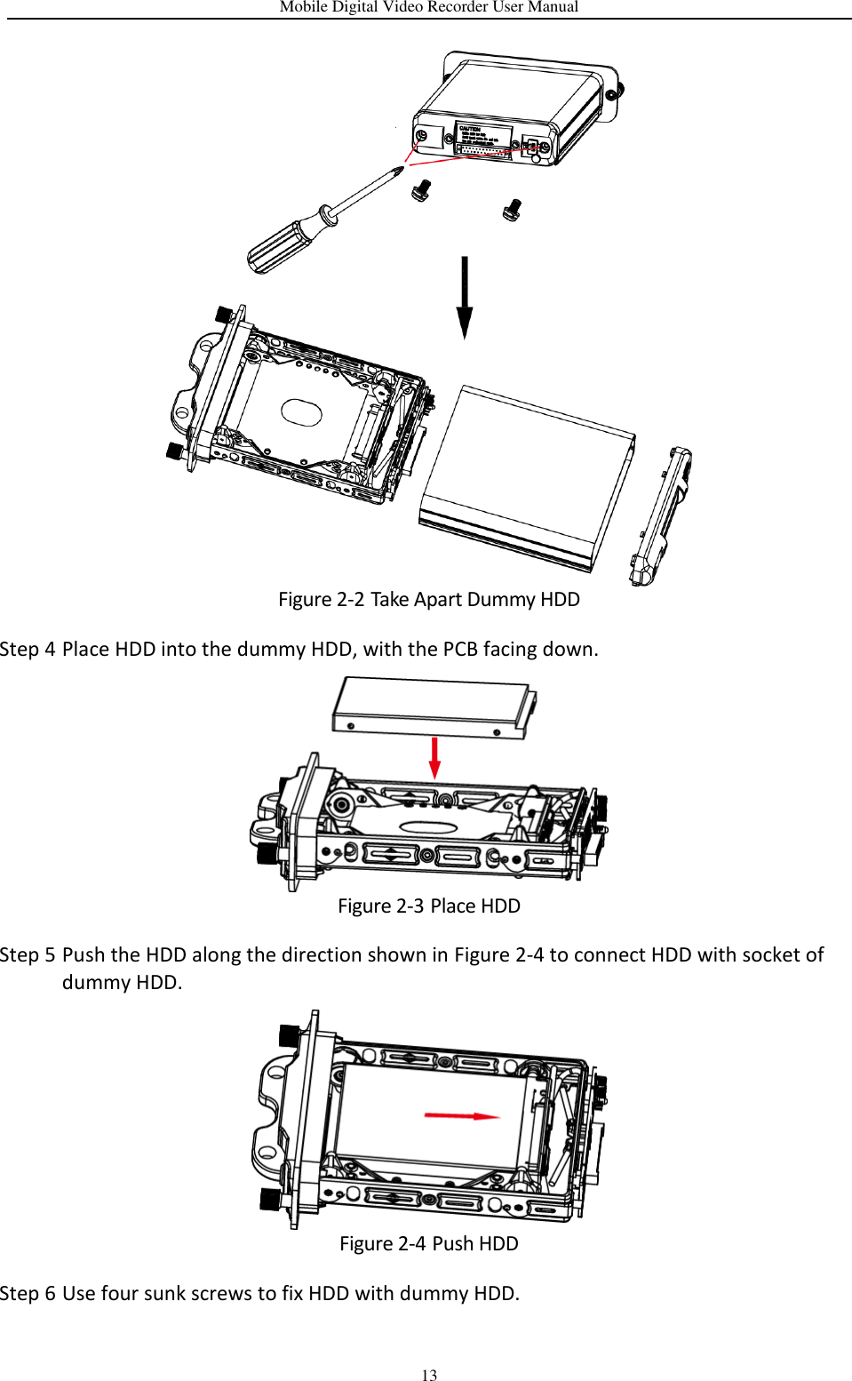Mobile Digital Video Recorder User Manual 13  Figure 2-2 Take Apart Dummy HDD Step 4 Place HDD into the dummy HDD, with the PCB facing down.  Figure 2-3 Place HDD Step 5 Push the HDD along the direction shown in Figure 2-4 to connect HDD with socket of dummy HDD.  Figure 2-4 Push HDD Step 6 Use four sunk screws to fix HDD with dummy HDD. 