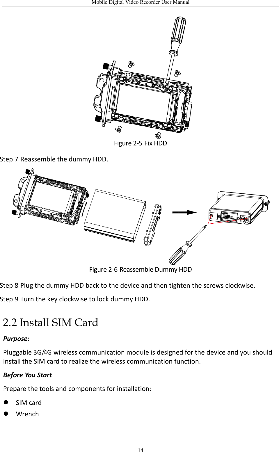 Mobile Digital Video Recorder User Manual 14  Figure 2-5 Fix HDD Step 7 Reassemble the dummy HDD.  Figure 2-6 Reassemble Dummy HDD Step 8 Plug the dummy HDD back to the device and then tighten the screws clockwise. Step 9 Turn the key clockwise to lock dummy HDD. 2.2 Install SIM Card Purpose: Pluggable 3G/4G wireless communication module is designed for the device and you should install the SIM card to realize the wireless communication function. Before You Start Prepare the tools and components for installation:    SIM card  Wrench 