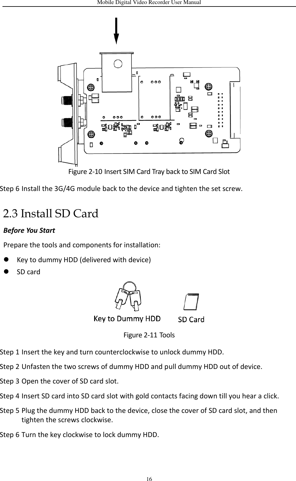 Mobile Digital Video Recorder User Manual 16  Figure 2-10 Insert SIM Card Tray back to SIM Card Slot Step 6 Install the 3G/4G module back to the device and tighten the set screw. 2.3 Install SD Card Before You Start Prepare the tools and components for installation:    Key to dummy HDD (delivered with device)  SD card  Figure 2-11 Tools Step 1 Insert the key and turn counterclockwise to unlock dummy HDD. Step 2 Unfasten the two screws of dummy HDD and pull dummy HDD out of device. Step 3 Open the cover of SD card slot. Step 4 Insert SD card into SD card slot with gold contacts facing down till you hear a click. Step 5 Plug the dummy HDD back to the device, close the cover of SD card slot, and then tighten the screws clockwise. Step 6 Turn the key clockwise to lock dummy HDD. 