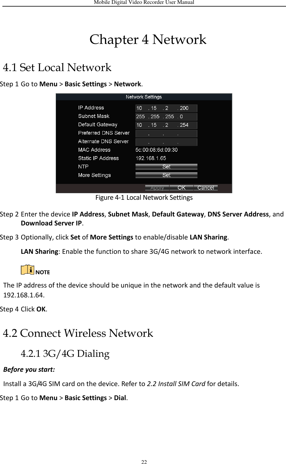Mobile Digital Video Recorder User Manual 22 Chapter 4 Network 4.1 Set Local Network Step 1 Go to Menu &gt; Basic Settings &gt; Network.  Figure 4-1 Local Network Settings Step 2 Enter the device IP Address, Subnet Mask, Default Gateway, DNS Server Address, and Download Server IP. Step 3 Optionally, click Set of More Settings to enable/disable LAN Sharing. LAN Sharing: Enable the function to share 3G/4G network to network interface.   The IP address of the device should be unique in the network and the default value is 192.168.1.64. Step 4 Click OK. 4.2 Connect Wireless Network 4.2.1 3G/4G Dialing Before you start: Install a 3G/4G SIM card on the device. Refer to 2.2 Install SIM Card for details. Step 1 Go to Menu &gt; Basic Settings &gt; Dial. 