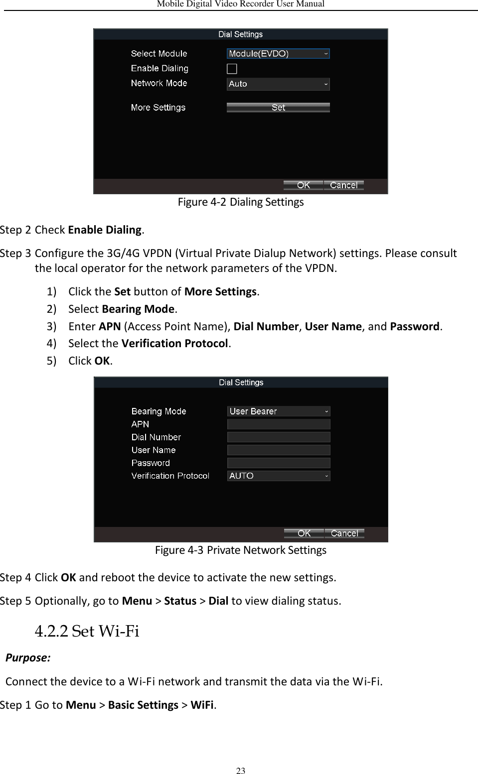 Mobile Digital Video Recorder User Manual 23  Figure 4-2 Dialing Settings Step 2 Check Enable Dialing. Step 3 Configure the 3G/4G VPDN (Virtual Private Dialup Network) settings. Please consult the local operator for the network parameters of the VPDN. 1) Click the Set button of More Settings. 2) Select Bearing Mode. 3) Enter APN (Access Point Name), Dial Number, User Name, and Password.   4) Select the Verification Protocol. 5) Click OK.  Figure 4-3 Private Network Settings Step 4 Click OK and reboot the device to activate the new settings. Step 5 Optionally, go to Menu &gt; Status &gt; Dial to view dialing status. 4.2.2 Set Wi-Fi Purpose: Connect the device to a Wi-Fi network and transmit the data via the Wi-Fi. Step 1 Go to Menu &gt; Basic Settings &gt; WiFi. 